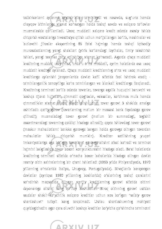 tadbirkorlarni aylanma kapital bilan ta&#39;minlaydi va nosavdo, sug’urta hamda chayqov bitimlariga xizmat ko’rsatgan holda tashqi savdo va xalqaro to’lovlar muomalasida qo’llaniladi. Uzoq muddatli xalqaro kredit odatda asosiy ishlab chiqarish vositalariga investitsiya qilish uchun mo’ljallangan bo’lib, mashinalar va butlovchi jihozlar eksportining 85 foizi hajmiga hamda tashqi iqtisodiy munosabatlarning yangi shakllari (yirik ko’lamdagi loyihalar, ilmiy tekshirish ishlari, yangi texnika joriy etilishi)ga xizmat ko’rsatadi. Agarda qisqa muddatli kreditning muddati uzaytirilsa, unda u o’rta muddatli, ayrim holatlarda esa uzoq muddatli kreditga aylanadi. Qisqa muddatli kreditlarning o’rta va uzoq muddatli kreditlarga aylanishi jarayonlarida davlat kafil sifatida faol ishtirok etadi; - ta&#39;minlanganlik tamoyiliga ko’ra ta&#39;minlangan va blankali kreditlarga farqlanadi. Kreditning ta&#39;minoti bo’lib odatda tovarlar, tovarga egalik huquqini beruvchi va boshqa tijorat hujjatlari, qimmatli qog’ozlar, veksellar, ko’chmas mulk hamda qimmatliklar xizmat qiladi. Kredit olish uchun tovar garovi 3 shaklda amalga oshiriladi: qat’iy garov (tovarlarning ma&#39;lum bir massasi bank foydasiga garov qilinadi); muomaladagi tovar garovi (ma&#39;lum bir summadagi, tegishli assortimentdagi tovarning qoldiqi hisobga olinadi); qayta ishlovdagi tovar garovi (mazkur mahsulotlarni bankka garovga bergan holda garovga olingan tovardan mahsulotlar ishlab chiqarish mumkin). Kreditor sotilishning yuqori imkoniyatlariga ega bo’lgan tovarlarni garovga olishni afzal ko’radi va ta&#39;minot hajmini belgilashda tovar bozori kon&#39;yunkturasini hisobga oladi. Ba&#39;zi holatlarda kreditning ta&#39;minoti sifatida o’rtacha bozor baholarida hisobga olingan davlat rasmiy oltin zahiralarining bir qismi ishlatiladi (1963 yilda Finlyandiyada, 1970 yillarning o’rtalarida Italiya, Urugvay, Portugaliyada). Rivojlanib borayotgan davlatlar (ayniqsa 1980 yillarning boshlarida) o’zlarining tashqi qarzlarini so’ndirish maqsadida olingan xorijiy kreditlarning garovi sifatida oltinni deponentga olishni keng qo’llay boshladilar. Biroq oltinning garovi ustidan ssudalar shakli ko’pchilik xalqaro kreditlar uchun xos bo’lgan &#34;salbiy garov shartlashuvi&#34; tufayli keng tarqalmadi. Ushbu shartlashuvning mohiyati quyidagichadir: agar qarz oluvchi boshqa kreditlar bo’yicha qo’shimcha ta&#39;minotni 