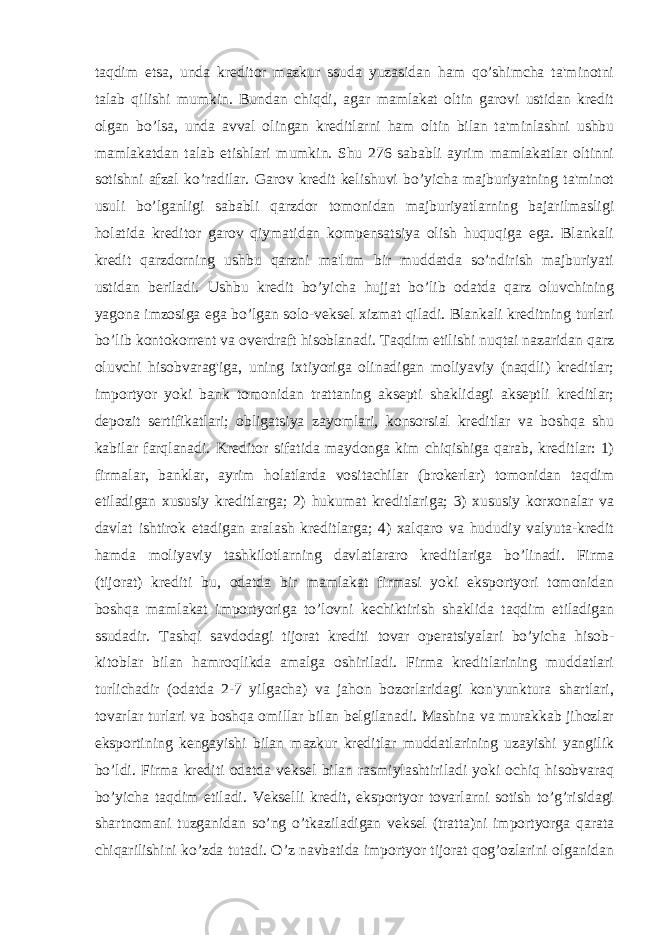 taqdim etsa, unda kreditor mazkur ssuda yuzasidan ham qo’shimcha ta&#39;minotni talab qilishi mumkin. Bundan chiqdi, agar mamlakat oltin garovi ustidan kredit olgan bo’lsa, unda avval olingan kreditlarni ham oltin bilan ta&#39;minlashni ushbu mamlakatdan talab etishlari mumkin. Shu 276 sababli ayrim mamlakatlar oltinni sotishni afzal ko’radilar. Garov kredit kelishuvi bo’yicha majburiyatning ta&#39;minot usuli bo’lganligi sababli qarzdor tomonidan majburiyatlarning bajarilmasligi holatida kreditor garov qiymatidan kompensatsiya olish huquqiga ega. Blankali kredit qarzdorning ushbu qarzni ma&#39;lum bir muddatda so’ndirish majburiyati ustidan beriladi. Ushbu kredit bo’yicha hujjat bo’lib odatda qarz oluvchining yagona imzosiga ega bo’lgan solo-veksel xizmat qiladi. Blankali kreditning turlari bo’lib kontokorrent va overdraft hisoblanadi. Taqdim etilishi nuqtai nazaridan qarz oluvchi hisobvarag&#39;iga, uning ixtiyoriga olinadigan moliyaviy (naqdli) kreditlar; importyor yoki bank tomonidan trattaning aksepti shaklidagi akseptli kreditlar; depozit sertifikatlari; obligatsiya zayomlari, konsorsial kreditlar va boshqa shu kabilar farqlanadi. Kreditor sifatida maydonga kim chiqishiga qarab, kreditlar: 1) firmalar, banklar, ayrim holatlarda vositachilar (brokerlar) tomonidan taqdim etiladigan xususiy kreditlarga; 2) hukumat kreditlariga; 3) xususiy korxonalar va davlat ishtirok etadigan aralash kreditlarga; 4) xalqaro va hududiy valyuta-kredit hamda moliyaviy tashkilotlarning davlatlararo kreditlariga bo’linadi. Firma (tijorat) krediti bu, odatda bir mamlakat firmasi yoki eksportyori tomonidan boshqa mamlakat importyoriga to’lovni kechiktirish shaklida taqdim etiladigan ssudadir. Tashqi savdodagi tijorat krediti tovar operatsiyalari bo’yicha hisob- kitoblar bilan hamroqlikda amalga oshiriladi. Firma kreditlarining muddatlari turlichadir (odatda 2-7 yilgacha) va jahon bozorlaridagi kon&#39;yunktura shartlari, tovarlar turlari va boshqa omillar bilan belgilanadi. Mashina va murakkab jihozlar eksportining kengayishi bilan mazkur kreditlar muddatlarining uzayishi yangilik bo’ldi. Firma krediti odatda veksel bilan rasmiylashtiriladi yoki ochiq hisobvaraq bo’yicha taqdim etiladi. Vekselli kredit, eksportyor tovarlarni sotish to’g’risidagi shartnomani tuzganidan so’ng o’tkaziladigan veksel (tratta)ni importyorga qarata chiqarilishini ko’zda tutadi. O’z navbatida importyor tijorat qog’ozlarini olganidan 