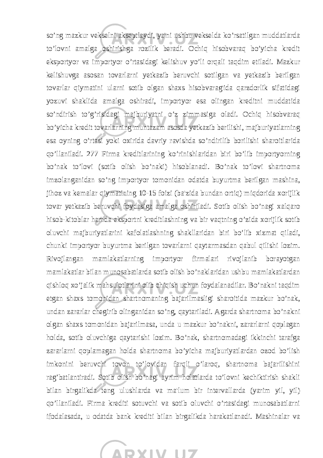 so’ng mazkur vekselni akseptlaydi, ya&#39;ni ushbu vekselda ko’rsatilgan muddatlarda to’lovni amalga oshirishga rozilik beradi. Ochiq hisobvaraq bo’yicha kredit eksportyor va importyor o’rtasidagi kelishuv yo’li orqali taqdim etiladi. Mazkur kelishuvga asosan tovarlarni yetkazib beruvchi sotilgan va yetkazib berilgan tovarlar qiymatini ularni sotib olgan shaxs hisobvarag&#39;ida qarzdorlik sifatidagi yozuvi shaklida amalga oshiradi, importyor esa olingan kreditni muddatida so’ndirish to’g’risidagi majburiyatni o’z zimmasiga oladi. Ochiq hisobvaraq bo’yicha kredit tovarlarning muntazam asosda yetkazib berilishi, majburiyatlarning esa oyning o’rtasi yoki oxirida davriy ravishda so’ndirilib borilishi sharoitlarida qo’llaniladi. 277 Firma kreditlarining ko’rinishlaridan biri bo’lib importyorning bo’nak to’lovi (sotib olish bo’naki) hisoblanadi. Bo’nak to’lovi shartnoma imzolanganidan so’ng importyor tomonidan odatda buyurtma berilgan mashina, jihoz va kemalar qiymatining 10-15 foizi (ba&#39;zida bundan ortiq) miqdorida xorijlik tovar yetkazib beruvchi foydasiga amalga oshiriladi. Sotib olish bo’nagi xalqaro hisob-kitoblar hamda eksportni kreditlashning va bir vaqtning o’zida xorijlik sotib oluvchi majburiyatlarini kafolatlashning shakllaridan biri bo’lib xizmat qiladi, chunki importyor buyurtma berilgan tovarlarni qaytarmasdan qabul qilishi lozim. Rivojlangan mamlakatlarning importyor firmalari rivojlanib borayotgan mamlakatlar bilan munosabatlarda sotib olish bo’naklaridan ushbu mamlakatlardan qishloq xo’jalik mahsulotlarini olib chiqish uchun foydalanadilar. Bo’nakni taqdim etgan shaxs tomonidan shartnomaning bajarilmasligi sharoitida mazkur bo’nak, undan zararlar chegirib olinganidan so’ng, qaytariladi. Agarda shartnoma bo’nakni olgan shaxs tomonidan bajarilmasa, unda u mazkur bo’nakni, zararlarni qoplagan holda, sotib oluvchiga qaytarishi lozim. Bo’nak, shartnomadagi ikkinchi tarafga zararlarni qoplamagan holda shartnoma bo’yicha majburiyatlardan ozod bo’lish imkonini beruvchi tovon to’lovidan farqli o’laroq, shartnoma bajarilishini rag’batlantiradi. Sotib olish bo’nagi ayrim holatlarda to’lovni kechiktirish shakli bilan birgalikda teng ulushlarda va ma&#39;lum bir intervallarda (yarim yil, yil) qo’llaniladi. Firma krediti sotuvchi va sotib oluvchi o’rtasidagi munosabatlarni ifodalasada, u odatda bank krediti bilan birgalikda harakatlanadi. Mashinalar va 