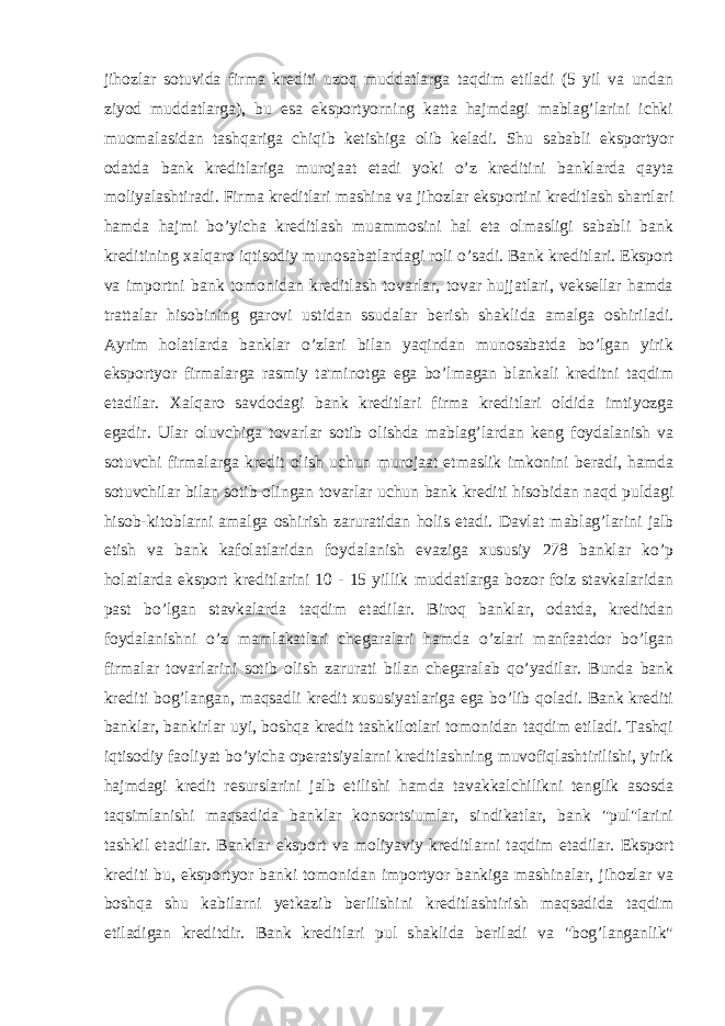 jihozlar sotuvida firma krediti uzoq muddatlarga taqdim etiladi (5 yil va undan ziyod muddatlarga), bu esa eksportyorning katta hajmdagi mablag’larini ichki muomalasidan tashqariga chiqib ketishiga olib keladi. Shu sababli eksportyor odatda bank kreditlariga murojaat etadi yoki o’z kreditini banklarda qayta moliyalashtiradi. Firma kreditlari mashina va jihozlar eksportini kreditlash shartlari hamda hajmi bo’yicha kreditlash muammosini hal eta olmasligi sababli bank kreditining xalqaro iqtisodiy munosabatlardagi roli o’sadi. Bank kreditlari. Eksport va importni bank tomonidan kreditlash tovarlar, tovar hujjatlari, veksellar hamda trattalar hisobining garovi ustidan ssudalar berish shaklida amalga oshiriladi. Ayrim holatlarda banklar o’zlari bilan yaqindan munosabatda bo’lgan yirik eksportyor firmalarga rasmiy ta&#39;minotga ega bo’lmagan blankali kreditni taqdim etadilar. Xalqaro savdodagi bank kreditlari firma kreditlari oldida imtiyozga egadir. Ular oluvchiga tovarlar sotib olishda mablag’lardan keng foydalanish va sotuvchi firmalarga kredit olish uchun murojaat etmaslik imkonini beradi, hamda sotuvchilar bilan sotib olingan tovarlar uchun bank krediti hisobidan naqd puldagi hisob-kitoblarni amalga oshirish zaruratidan holis etadi. Davlat mablag’larini jalb etish va bank kafolatlaridan foydalanish evaziga xususiy 278 banklar ko’p holatlarda eksport kreditlarini 10 - 15 yillik muddatlarga bozor foiz stavkalaridan past bo’lgan stavkalarda taqdim etadilar. Biroq banklar, odatda, kreditdan foydalanishni o’z mamlakatlari chegaralari hamda o’zlari manfaatdor bo’lgan firmalar tovarlarini sotib olish zarurati bilan chegaralab qo’yadilar. Bunda bank krediti bog’langan, maqsadli kredit xususiyatlariga ega bo’lib qoladi. Bank krediti banklar, bankirlar uyi, boshqa kredit tashkilotlari tomonidan taqdim etiladi. Tashqi iqtisodiy faoliyat bo’yicha operatsiyalarni kreditlashning muvofiqlashtirilishi, yirik hajmdagi kredit resurslarini jalb etilishi hamda tavakkalchilikni tenglik asosda taqsimlanishi maqsadida banklar konsortsiumlar, sindikatlar, bank &#34;pul&#34;larini tashkil etadilar. Banklar eksport va moliyaviy kreditlarni taqdim etadilar. Eksport krediti bu, eksportyor banki tomonidan importyor bankiga mashinalar, jihozlar va boshqa shu kabilarni yetkazib berilishini kreditlashtirish maqsadida taqdim etiladigan kreditdir. Bank kreditlari pul shaklida beriladi va &#34;bog’langanlik&#34; 