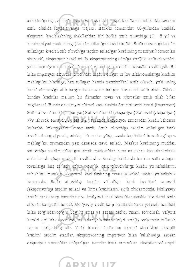 xarakteriga ega, chunki qarz oluvchi ssudadan faqat kreditor-mamlakatida tovarlar sotib olishda foydalanishga majbur. Banklar tomonidan 60-yillardan boshlab eksportni kreditlashning shakllaridan biri bo’lib sotib oluvchiga (5 - 8 yil va bundan ziyod muddatlarga) taqdim etiladigan kredit bo’ldi. Sotib oluvchiga taqdim etiladigan kredit Sotib oluvchiga taqdim etiladigan kreditning xususiyatli tomonlari shundaki, eksportyor banki milliy eksportyorning o’rniga xorijlik sotib oluvchini, ya&#39;ni importyor mamlakat firmalari va uning banklarini bevosita kreditlaydi. Bu bilan importyor sotuvchi tomonidan taqdim etilgan to’lov talabnomalariga kreditor mablag’lari hisobiga, haq to’lagan hamda qarzdorlikni sotib oluvchi yoki uning banki zimmasiga olib borgan holda zarur bo’lgan tovarlarni sotib oladi. Odatda bunday kreditlar ma&#39;lum bir firmadan tovar va xizmatlar sotib olish bilan bog’lanadi. Bunda eksportyor bitimni kreditlashda Sotib oluvchi banki (importyor) Sotib oluvchi banki (importyor) Sotuvchi banki (eksportyor) Sotuvchi (eksportyor) 279 ishtirok etmaydi, bu esa o’z navbatida eksportyor tomonidan kredit bahosini ko’tarish imkoniyatini istisno etadi. Sotib oluvchiga taqdim etiladigan bank kreditlarining qiymati, odatda, bir necha yilga, ssuda kapitallari bozoridagi qarz mablag’lari qiymatidan past darajada qayd etiladi. Mazkur kreditning muddati sotuvchiga taqdim etiladigan kredit muddatidan katta va ushbu kreditlar odatda o’rta hamda qisqa muddatli kreditlardir. Bunday holatlarda banklar sotib olingan tovarlarga haq to’lash uchun xorijlik qarz oluvchilarga kredit yo’nalishlarini ochishlari mumkin. eksportni kreditlashning taraqqiy etishi ushbu yo’nalishda bormoqda. Sotib oluvchiga taqdim etiladigan bank kreditlari sotuvchi (eksportyor)ga taqdim etiladi va firma kreditlarini siqib chiqarmoqda. Moliyaviy kredit har qanday bozorlarda va imtiyozli shart-sharoitlar asosida tovarlarni sotib olish imkoniyatini beradi. Moliyaviy kredit ko’p holatlarda tovar yetkazib berilishi bilan to’g’ridan-to’g’ri bog’liq emas va asosan tashqi qarzni so’ndirish, valyuta kursini qo’llab-quvvatlash, avuarlar (hisobvaraqlar)ni xorijiy valyutada to’latish uchun mo’ljallangandir. Yirik banklar trattaning aksepti shaklidagi akseptli kreditni taqdim etadilar. eksportyorning importyor bilan kelishuviga asosan eksportyor tomonidan chiqarilgan trattalar bank tomonidan akseptlanishi orqali 