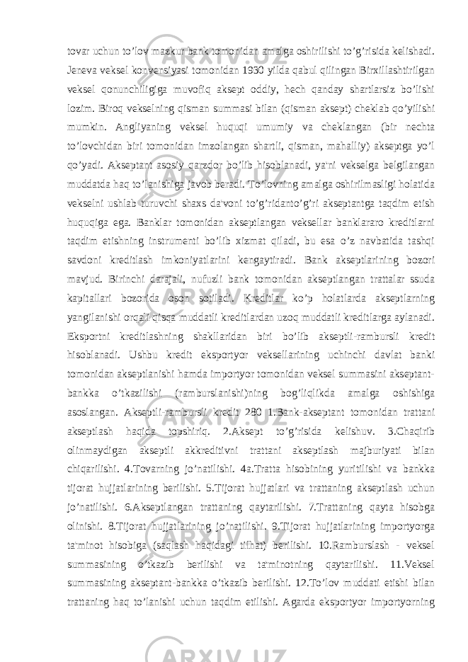 tovar uchun to’lov mazkur bank tomonidan amalga oshirilishi to’g’risida kelishadi. Jeneva veksel konvensiyasi tomonidan 1930 yilda qabul qilingan Birxillashtirilgan veksel qonunchiligiga muvofiq aksept oddiy, hech qanday shartlarsiz bo’lishi lozim. Biroq vekselning qisman summasi bilan (qisman aksept) cheklab qo’yilishi mumkin. Angliyaning veksel huquqi umumiy va cheklangan (bir nechta to’lovchidan biri tomonidan imzolangan shartli, qisman, mahalliy) akseptga yo’l qo’yadi. Akseptant asosiy qarzdor bo’lib hisoblanadi, ya&#39;ni vekselga belgilangan muddatda haq to’lanishiga javob beradi. To’lovning amalga oshirilmasligi holatida vekselni ushlab turuvchi shaxs da&#39;voni to’g’ridanto’g’ri akseptantga taqdim etish huquqiga ega. Banklar tomonidan akseptlangan veksellar banklararo kreditlarni taqdim etishning instrumenti bo’lib xizmat qiladi, bu esa o’z navbatida tashqi savdoni kreditlash imkoniyatlarini kengaytiradi. Bank akseptlarining bozori mavjud. Birinchi darajali, nufuzli bank tomonidan akseptlangan trattalar ssuda kapitallari bozorida oson sotiladi. Kreditlar ko’p holatlarda akseptlarning yangilanishi orqali qisqa muddatli kreditlardan uzoq muddatli kreditlarga aylanadi. Eksportni kreditlashning shakllaridan biri bo’lib akseptli-rambursli kredit hisoblanadi. Ushbu kredit eksportyor veksellarining uchinchi davlat banki tomonidan akseptlanishi hamda importyor tomonidan veksel summasini akseptant- bankka o’tkazilishi (ramburslanishi)ning bog’liqlikda amalga oshishiga asoslangan. Akseptli-rambursli kredit 280 1.Bank-akseptant tomonidan trattani akseptlash haqida topshiriq. 2.Aksept to’g’risida kelishuv. 3.Chaqirib olinmaydigan akseptli akkreditivni trattani akseptlash majburiyati bilan chiqarilishi. 4.Tovarning jo’natilishi. 4a.Tratta hisobining yuritilishi va bankka tijorat hujjatlarining berilishi. 5.Tijorat hujjatlari va trattaning akseptlash uchun jo’natilishi. 6.Akseptlangan trattaning qaytarilishi. 7.Trattaning qayta hisobga olinishi. 8.Tijorat hujjatlarining jo’natilishi. 9.Tijorat hujjatlarining importyorga ta&#39;minot hisobiga (saqlash haqidagi tilhat) berilishi. 10.Ramburslash - veksel summasining o’tkazib berilishi va ta&#39;minotning qaytarilishi. 11.Veksel summasining akseptant-bankka o’tkazib berilishi. 12.To’lov muddati etishi bilan trattaning haq to’lanishi uchun taqdim etilishi. Agarda eksportyor importyorning 