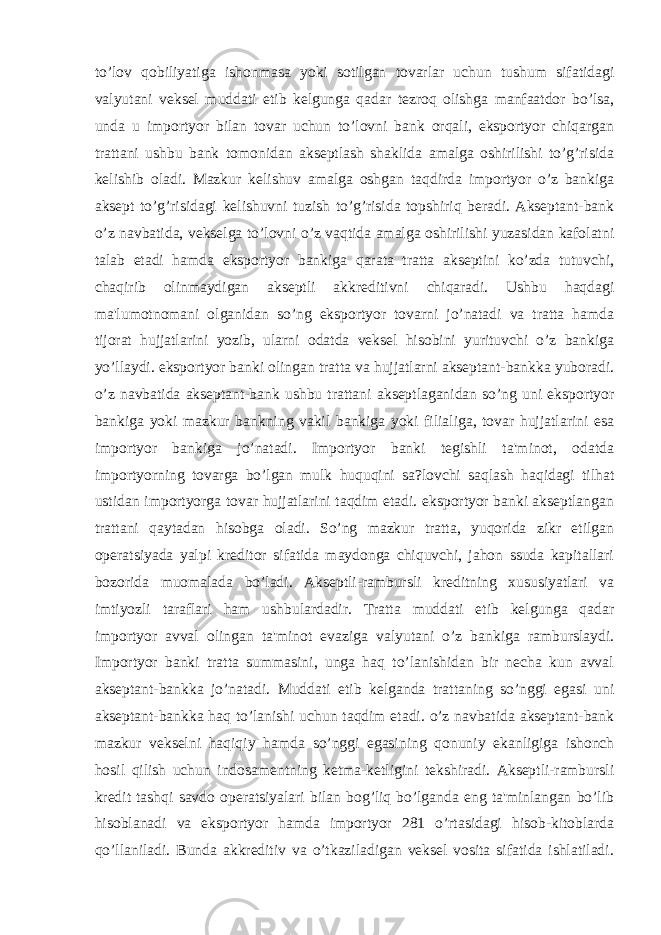 to’lov qobiliyatiga ishonmasa yoki sotilgan tovarlar uchun tushum sifatidagi valyutani veksel muddati etib kelgunga qadar tezroq olishga manfaatdor bo’lsa, unda u importyor bilan tovar uchun to’lovni bank orqali, eksportyor chiqargan trattani ushbu bank tomonidan akseptlash shaklida amalga oshirilishi to’g’risida kelishib oladi. Mazkur kelishuv amalga oshgan taqdirda importyor o’z bankiga aksept to’g’risidagi kelishuvni tuzish to’g’risida topshiriq beradi. Akseptant-bank o’z navbatida, vekselga to’lovni o’z vaqtida amalga oshirilishi yuzasidan kafolatni talab etadi hamda eksportyor bankiga qarata tratta akseptini ko’zda tutuvchi, chaqirib olinmaydigan akseptli akkreditivni chiqaradi. Ushbu haqdagi ma&#39;lumotnomani olganidan so’ng eksportyor tovarni jo’natadi va tratta hamda tijorat hujjatlarini yozib, ularni odatda veksel hisobini yurituvchi o’z bankiga yo’llaydi. eksportyor banki olingan tratta va hujjatlarni akseptant-bankka yuboradi. o’z navbatida akseptant-bank ushbu trattani akseptlaganidan so’ng uni eksportyor bankiga yoki mazkur bankning vakil bankiga yoki filialiga, tovar hujjatlarini esa importyor bankiga jo’natadi. Importyor banki tegishli ta&#39;minot, odatda importyorning tovarga bo’lgan mulk huquqini sa?lovchi saqlash haqidagi tilhat ustidan importyorga tovar hujjatlarini taqdim etadi. eksportyor banki akseptlangan trattani qaytadan hisobga oladi. So’ng mazkur tratta, yuqorida zikr etilgan operatsiyada yalpi kreditor sifatida maydonga chiquvchi, jahon ssuda kapitallari bozorida muomalada bo’ladi. Akseptli-rambursli kreditning xususiyatlari va imtiyozli taraflari ham ushbulardadir. Tratta muddati etib kelgunga qadar importyor avval olingan ta&#39;minot evaziga valyutani o’z bankiga ramburslaydi. Importyor banki tratta summasini, unga haq to’lanishidan bir necha kun avval akseptant-bankka jo’natadi. Muddati etib kelganda trattaning so’nggi egasi uni akseptant-bankka haq to’lanishi uchun taqdim etadi. o’z navbatida akseptant-bank mazkur vekselni haqiqiy hamda so’nggi egasining qonuniy ekanligiga ishonch hosil qilish uchun indosamentning ketma-ketligini tekshiradi. Akseptli-rambursli kredit tashqi savdo operatsiyalari bilan bog’liq bo’lganda eng ta&#39;minlangan bo’lib hisoblanadi va eksportyor hamda importyor 281 o’rtasidagi hisob-kitoblarda qo’llaniladi. Bunda akkreditiv va o’tkaziladigan veksel vosita sifatida ishlatiladi. 