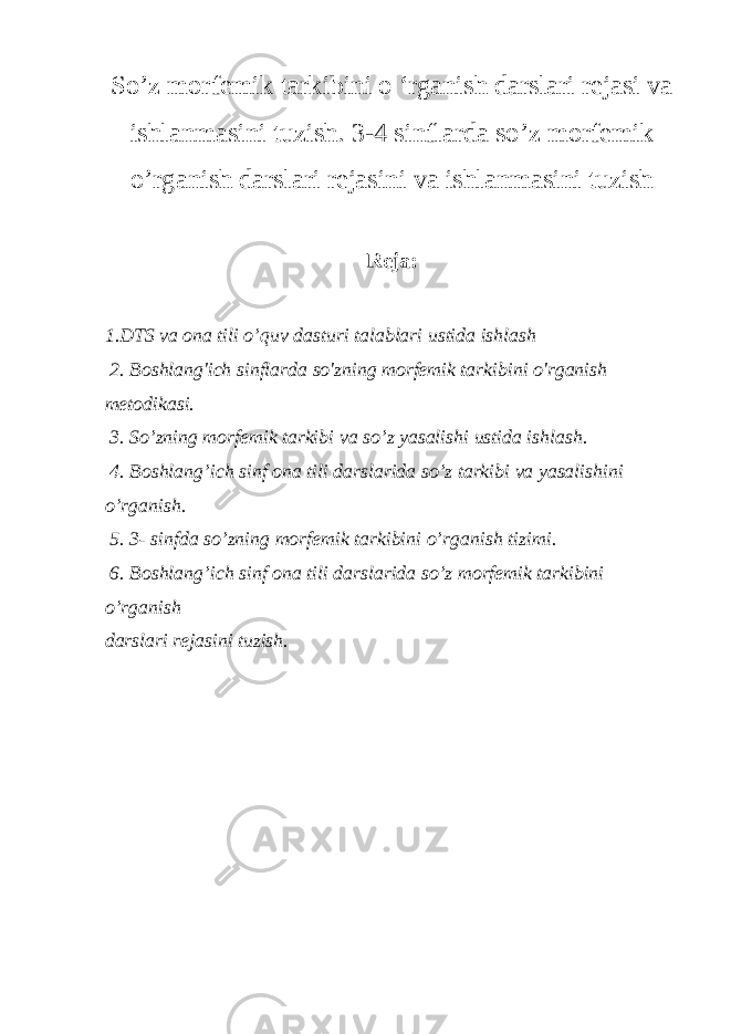 So’z morfemik tarkibini o ‘rganish darslari rejasi va ishlanmasini tuzish. 3-4 sinflarda so’z morfemik o’rganish darslari rejasini va ishlanmasini tuzish Reja: 1.DTS va ona tili o’quv dasturi talablari ustida ishlash 2. Boshlang&#39;ich sinflarda so&#39;zning morfemik tarkibini o&#39;rganish metodikasi. 3. So’zning morfemik tarkibi va so’z yasalishi ustida ishlash. 4. Boshlang’ich sinf ona tili darslarida so’z tarkibi va yasalishini o’rganish. 5. 3- sinfda so’zning morfemik tarkibini o’rganish tizimi. 6. Boshlang’ich sinf ona tili darslarida so’z morfemik tarkibini o’rganish darslari rejasini tuzish. 