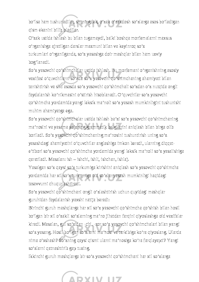 bo’lsa ham tushunadilar, shuningdek, o’zak o’zakdosh so’zlarga asos bo’ladigan qism ekanini bilib oladilar. O’zak ustida ishlash bu bilan tugamaydi, balki boshqa morfemalarni maxsus o’rganishga ajratilgan darslar mazmuni bilan va keyinroq so’z turkumlari o’rganilganda, so’z yasashga doir mashqlar bilan ham uzviy bog’lanadi. So’z yasovchi qo’shimchalar ustida ishlash. Bu morfemani o’rganishning asosiy vazifasi o’quvchilarni so’zda so’z yasovchi qo’shimchaning ahamiyati bilan tanishtirish va shu asosda so’z yasovchi qo’shimchali so’zdan o’z nutqida ongli foydalanish ko’nikmasini o’stirish hisoblanadi. O’quvchilar so’z yasovchi qo’shimcha yordamida yangi leksik ma’noli so’z yasash mumkinligini tushunishi muhim ahamiyatga ega. So’z yasovchi qo’shimchalar ustida ishlash ba’zi so’z yasovchi qo’shimchaning ma’nosini va yasama so’zning grammatik belgilarini aniqlash bilan birga olib boriladi. So’z yasovchi qo’shimchaning ma’nosini tushuntirish uning so’z yasashdagi ahamiyatini o’quvchilar anglashiga imkon beradi, ularning diqqat- e’tibori so’z yasovchi qo’shimcha yordamida yangi leksik ma’noli so’z yasalishiga qaratiladi. Masalan: ish – ishchi, ishli, ishchan, ishla). Yasalgan so’z qaysi so’z turkumiga kirishini aniqlash so’z yasovchi qo’shimcha yordamida har xil so’z turkumiga oid so’zlar yasash mumkinligi haqidagi tasavvurni chuqurlashtiradi. So’z yasovchi qo’shimchani ongli o’zlashtirish uchun quyidagi mashqlar guruhidan foydalanish yaxshi natija beradi: Birinchi guruh mashqlarga har xil so’z yasovchi qo’shimcha qo’shish bilan hosil bo’lgan bir xil o’zakli so’zlarning ma’no jihatdan farqini qiyoslashga oid vazifalar kiradi. Masalan, gul so’zidan -chi, -zor so’z yasovchi qo’shimchalari bilan yangi so’z yasang. Hosil bo’lgan so’zlarni ma’nosi va tarkibiga ko’ra qiyoslang. Ularda nima o’xshash? So’zning qaysi qismi ularni ma’nosiga ko’ra farqlayapti? Yangi so’zlarni qatnashtirib gap tuzing. Ikkinchi guruh mashqlarga bir so’z yasovchi qo’shimchani har xil so’zlarga 