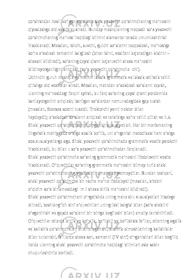 qo’shishdan hosil bo’lgan so’zlarda so’z yasovchi qo’shimchaning ma’nosini qiyoslashga oid vazifalar kiradi. Bunday mashqlarning maqsadi so’z yasovchi qo’shimchaning ma’nosi haqidagi bilimni elementar tarzda umumlashtirish hisoblanadi. Masalan, ishchi, suvchi, gulchi so’zlarini taqqoslash, ma’nosiga ko’ra o’xshash tomonini belgilash (biror ishni, vazifani bajaradigan kishini – shaxsni bildiradi), so’zning qaysi qismi bajaruvchi shaxs ma’nosini bildirayotganligini aniqlash (so’z yasovchi qo’shimcha -chi). Uchinchi guruh mashqlarga matnni leksik-grammatik va leksik-stilistik tahlil qilishga oid vazifalar kiradi. Masalan, matndan o’zakdosh so’zlarni topish, ularning ma’nosidagi farqni aytish, bu farq so’zning qaysi qismi yordamida berilayotganini aniqlash; berilgan so’zlardan namunadagidek gap tuzish (masalan, Soatsoz soatni tuzatdi. Traktorchi yerni traktor bilan haydaydi); o’zakdosh so’zlarni aniqlash va tarkibiga ko’ra tahlil qilish va h.k. Shakl yasovchi qo’shimchalarni o’rganish xususiyatlari. Har bir morfemaning lingvistik mohiyatida o’ziga xoslik bo’lib, uni o’rganish metodikasi ham o’ziga xos xususiyatlarga ega. Shakl yasovchi qo’shimchada grammatik vazifa yetakchi hisoblanadi, bu bilan u so’z yasovchi qo’shimchadan farqlanadi. Shakl yasovchi qo’shimcha so’zning grammatik ma’nosini ifodalovchi vosita hisoblanadi. O’quvchilar so’zning grammatik ma’nosini bilmay turib shakl yasovchi qo’shimchaning vazifasini hamanglab yetmaydilar. Bundan tashqari, shakl yasovchi qo’shimcha bir necha ma’no ifodalaydi (masalan, kitobni o’qidim so’z birikmasidagi -m I shaxs birlik ma’nosini bildiradi). Shakl yasovchi qo’shimchani o’rgatishda uning mana shu xususiyatlari hisobga olinadi, boshlang’ich sinf o’quvchilari uning ikki belgisi bilan (so’z shaklini o’zgartirishi va gapda so’zlarni bir-biriga bog’lashi bilan) amaliy tanishtiriladi. O’quvchilar otlarda birlik va ko’plik, bo’lishli va bo’lishsiz fe’llar, otlarning egalik va kelishik qo’shimchalari bilan o’zgarishi, kishilik olmoshlarining kelishiklar bilan turlanishi, fe’llarda shaxs-son, zamonni (IV sinf) o’rganishlari bilan bog’liq holda ularning shakl yasovchi qo’shimcha haqidagi bilimlari asta-sekin chuqurlashtirila boriladi. 
