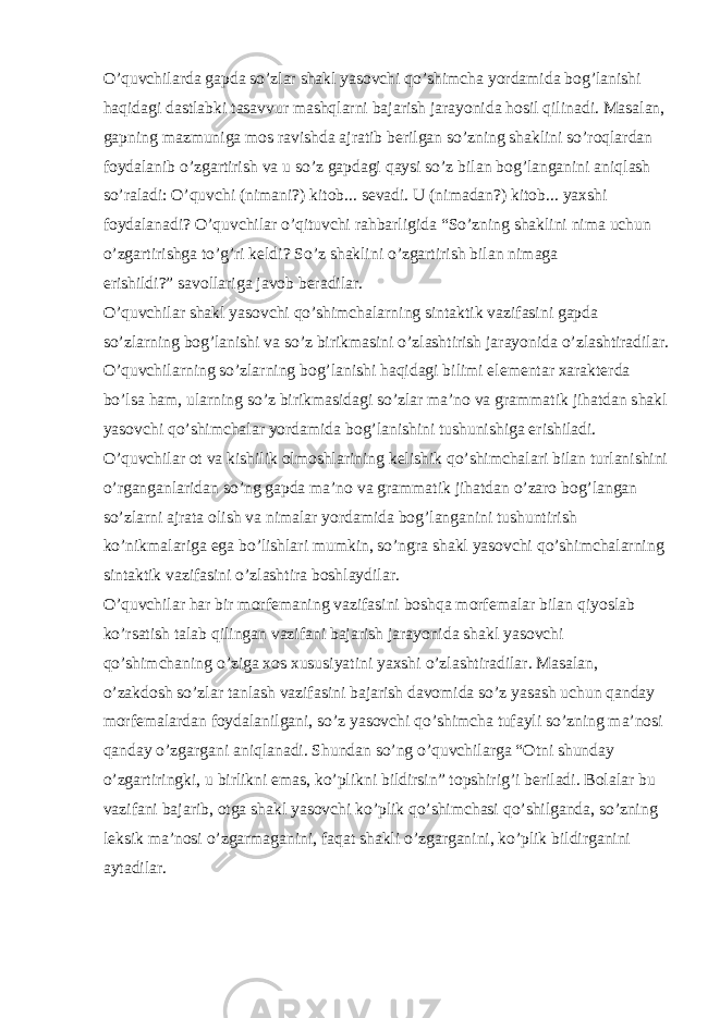 O’quvchilarda gapda so’zlar shakl yasovchi qo’shimcha yordamida bog’lanishi haqidagi dastlabki tasavvur mashqlarni bajarish jarayonida hosil qilinadi. Masalan, gapning mazmuniga mos ravishda ajratib berilgan so’zning shaklini so’roqlardan foydalanib o’zgartirish va u so’z gapdagi qaysi so’z bilan bog’langanini aniqlash so’raladi: O’quvchi (nimani?) kitob... sevadi. U (nimadan?) kitob... yaxshi foydalanadi? O’quvchilar o’qituvchi rahbarligida “So’zning shaklini nima uchun o’zgartirishga to’g’ri keldi? So’z shaklini o’zgartirish bilan nimaga erishildi?” savollariga javob beradilar. O’quvchilar shakl yasovchi qo’shimchalarning sintaktik vazifasini gapda so’zlarning bog’lanishi va so’z birikmasini o’zlashtirish jarayonida o’zlashtiradilar. O’quvchilarning so’zlarning bog’lanishi haqidagi bilimi elementar xarakterda bo’lsa ham, ularning so’z birikmasidagi so’zlar ma’no va grammatik jihatdan shakl yasovchi qo’shimchalar yordamida bog’lanishini tushunishiga erishiladi. O’quvchilar ot va kishilik olmoshlarining kelishik qo’shimchalari bilan turlanishini o’rganganlaridan so’ng gapda ma’no va grammatik jihatdan o’zaro bog’langan so’zlarni ajrata olish va nimalar yordamida bog’langanini tushuntirish ko’nikmalariga ega bo’lishlari mumkin, so’ngra shakl yasovchi qo’shimchalarning sintaktik vazifasini o’zlashtira boshlaydilar. O’quvchilar har bir morfemaning vazifasini boshqa morfemalar bilan qiyoslab ko’rsatish talab qilingan vazifani bajarish jarayonida shakl yasovchi qo’shimchaning o’ziga xos xususiyatini yaxshi o’zlashtiradilar. Masalan, o’zakdosh so’zlar tanlash vazifasini bajarish davomida so’z yasash uchun qanday morfemalardan foydalanilgani, so’z yasovchi qo’shimcha tufayli so’zning ma’nosi qanday o’zgargani aniqlanadi. Shundan so’ng o’quvchilarga “Otni shunday o’zgartiringki, u birlikni emas, ko’plikni bildirsin” topshirig’i beriladi. Bolalar bu vazifani bajarib, otga shakl yasovchi ko’plik qo’shimchasi qo’shilganda, so’zning leksik ma’nosi o’zgarmaganini, faqat shakli o’zgarganini, ko’plik bildirganini aytadilar. 