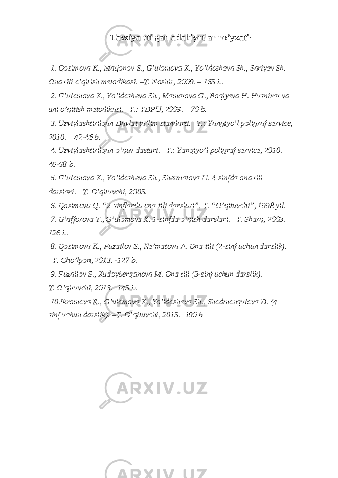 Tavsiya etilgan adabiyotlar ro’yxati: 1. Qosimova K., Matjonov S., G’ulomova X., Yo’ldosheva Sh., Sariyev Sh. Ona tili o’qitish metodikasi. –T. Noshir, 2009. – 163 b. 2. G’ulomova X., Yo’ldosheva Sh., Mamatova G., Boqiyeva H. Husnixat va uni o’qitish metodikasi. –T.: TDPU, 2009. – 70 b. 3. Uzviylashtirilgan Davlat ta’lim standarti. –T.: Yangiyo’l poligraf service, 2010. – 42-46 b. 4. Uzviylashtirilgan o’quv dasturi. –T.: Yangiyo’l poligraf service, 2010. – 46-68 b. 5. G’ulomova X., Yo’ldosheva Sh., Shermatova U. 4-sinfda ona tili darslari. - T. O’qituvchi, 2003. 6. Qosimova Q. “2-sinflarda ona tili darslari”, T. “O’qituvchi”, 1998 yil. 7. G’afforova T., G’ulomova X. 1-sinfda o’qish darslari. –T. Sharq, 2003. – 126 b. 8. Qosimova K., Fuzailov S., Ne’matova A. Ona tili (2-sinf uchun darslik). –T. Cho’lpon, 2013. -127 b. 9. Fuzailov S., Xudoyberganova M. Ona tili (3-sinf uchun darslik). – T. O’qituvchi, 2013. -143 b. 10.Ikromova R., G’ulomova X., Yo’ldosheva Sh., Shodmonqulova D. (4- sinf uchun darslik). –T. O’qituvchi, 2013. -190 b 