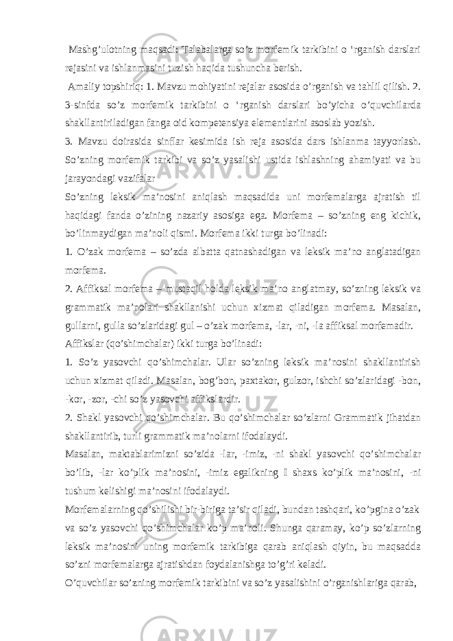  Mashg’ulotning maqsadi: Talabalarga so’z morfemik tarkibini o ‘rganish darslari rejasini va ishlanmasini tuzish haqida tushuncha berish. Amaliy topshiriq: 1. Mavzu mohiyatini rejalar asosida o’rganish va tahlil qilish. 2. 3-sinfda so’z morfemik tarkibini o ‘rganish darslari bo’yicha o’quvchilarda shakllantiriladigan fanga oid kompetensiya elementlarini asoslab yozish. 3. Mavzu doirasida sinflar kesimida ish reja asosida dars ishlanma tayyorlash. So’zning morfemik tarkibi va so’z yasalishi ustida ishlashning ahamiyati va bu jarayondagi vazifalar So’zning leksik ma’nosini aniqlash maqsadida uni morfemalarga ajratish til haqidagi fanda o’zining nazariy asosiga ega. Morfema – so’zning eng kichik, bo’linmaydigan ma’noli qismi. Morfema ikki turga bo’linadi: 1. O’zak morfema – so’zda albatta qatnashadigan va leksik ma’no anglatadigan morfema. 2. Affiksal morfema – mustaqil holda leksik ma’no anglatmay, so’zning leksik va grammatik ma’nolari shakllanishi uchun xizmat qiladigan morfema. Masalan, gullarni, gulla so’zlaridagi gul – o’zak morfema, -lar, -ni, -la affiksal morfemadir. Affikslar (qo’shimchalar) ikki turga bo’linadi: 1. So’z yasovchi qo’shimchalar. Ular so’zning leksik ma’nosini shakllantirish uchun xizmat qiladi. Masalan, bog’bon, paxtakor, gulzor, ishchi so’zlaridagi -bon, -kor, -zor, -chi so’z yasovchi affikslardir. 2. Shakl yasovchi qo’shimchalar. Bu qo’shimchalar so’zlarni Grammatik jihatdan shakllantirib, turli grammatik ma’nolarni ifodalaydi. Masalan, maktablarimizni so’zida -lar, -imiz, -ni shakl yasovchi qo’shimchalar bo’lib, -lar ko’plik ma’nosini, -imiz egalikning I shaxs ko’plik ma’nosini, -ni tushum kelishigi ma’nosini ifodalaydi. Morfemalarning qo’shilishi bir-biriga ta’sir qiladi, bundan tashqari, ko’pgina o’zak va so’z yasovchi qo’shimchalar ko’p ma’noli. Shunga qaramay, ko’p so’zlarning leksik ma’nosini uning morfemik tarkibiga qarab aniqlash qiyin, bu maqsadda so’zni morfemalarga ajratishdan foydalanishga to’g’ri keladi. O’quvchilar so’zning morfemik tarkibini va so’z yasalishini o’rganishlariga qarab, 