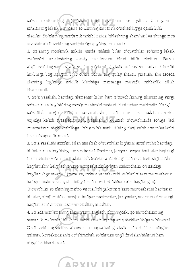 so’zni morfemalarga ajratishdan ongli foydalana boshlaydilar. Ular yasama so’zlarning leksik ma’nosini so’zlarning semantik o’xshashligiga qarab bilib oladilar. So’zlarning morfemik tarkibi ustida ishlashning ahamiyati va shunga mos ravishda o’qituvchining vazifalariga quyidagilar kiradi: 1. So’zning morfemik tarkibi ustida ishlash bilan o’quvchilar so’zning leksik ma’nosini aniqlashning asosiy usullaridan birini bilib oladilar. Bunda o’qituvchining vazifasi o’quvchilar so’zlarning leksik ma’nosi va morfemik tarkibi bir-biriga bog’liqligini bilib olishi uchun eng qulay sharoit yaratish, shu asosda ularning lug’atiga aniqlik kiritishga maqsadga muvofiq rahbarlik qilish hisoblanadi. 2. So’z yasalishi haqidagi elementar bilim ham o’quvchilarning tilimizning yangi so’zlar bilan boyishining asosiy manbasini tushunishlari uchun muhimdir. Yangi so’z tilda mavjud bo’lgan morfemalardan, ma’lum usul va modellar asosida vujudga keladi (yasaladi). So’z yasalishini kuzatish o’quvchilarda so’zga faol munosabatni shakllantirishga ijobiy ta’sir etadi, tilning rivojlanish qonuniyatlarini tushunishga olib keladi. 3. So’z yasalishi asoslari bilan tanishish o’quvchilar lug’atini atrof-muhit haqidagi bilimlar bilan boyitishga imkon beradi. Predmet, jarayon, voqea-hodisalar haqidagi tushunchalar so’z bilan ifodalanadi. So’zlar o’rtasidagi ma’no va tuzilish jihatidan bog’lanishni belgilash o’zaro munosabatda bo’lgan tushunchalar o’rtasidagi bog’lanishga tayanadi (masalan, traktor va traktorchi so’zlari o’zaro munosabatda bo’lgan tushunchalar, shu tufayli ma’no va tuzilishiga ko’ra bog’langan). O’quvchilar so’zlarning ma’no va tuzilishiga ko’ra o’zaro munosabatini haqiqatan bilsalar, atrof-muhitda mavjud bo’lgan predmetlar, jarayonlar, voqealar o’rtasidagi bog’lanishni chuqur tasavvur etadilar, biladilar. 4. So’zda morfemaning ahamiyatini anglash, shuningdek, qo’shimchalarning semantik ma’nosini bilish o’quvchilarda nutqning aniq shakllanishiga ta’sir etadi. O’qituvchining vazifasi o’quvchilarning so’zning leksik ma’nosini tushunibgina qolmay, kontekstda aniq qo’shimchali so’zlardan ongli foydalanishlarini ham o’rgatish hisoblanadi. 