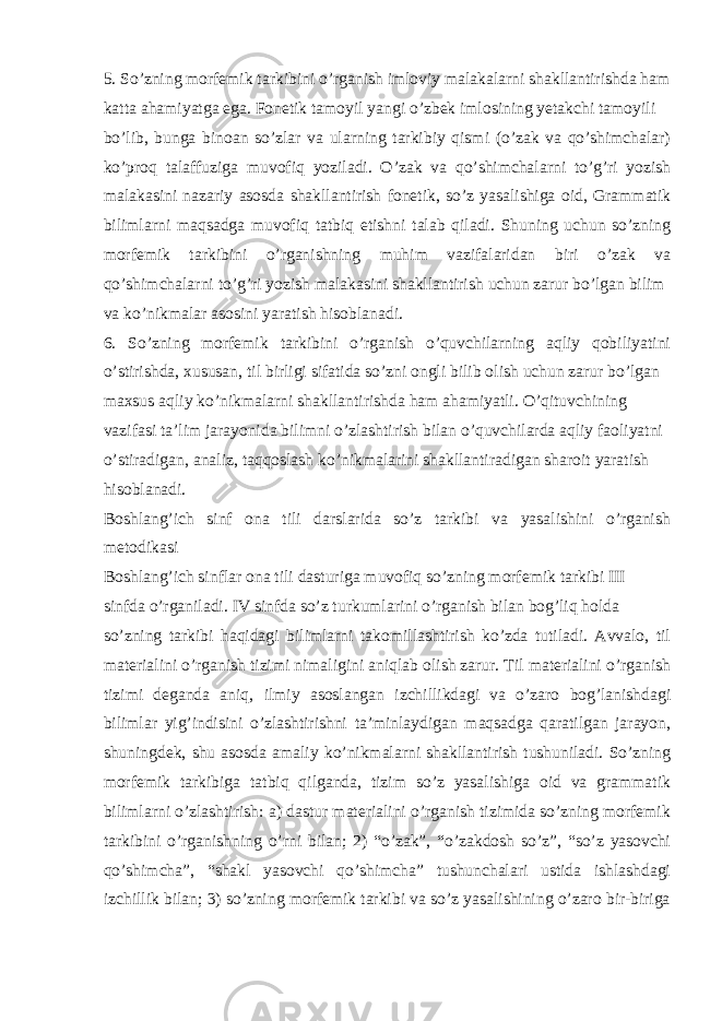 5. So’zning morfemik tarkibini o’rganish imloviy malakalarni shakllantirishda ham katta ahamiyatga ega. Fonetik tamoyil yangi o’zbek imlosining yetakchi tamoyili bo’lib, bunga binoan so’zlar va ularning tarkibiy qismi (o’zak va qo’shimchalar) ko’proq talaffuziga muvofiq yoziladi. O’zak va qo’shimchalarni to’g’ri yozish malakasini nazariy asosda shakllantirish fonetik, so’z yasalishiga oid, Grammatik bilimlarni maqsadga muvofiq tatbiq etishni talab qiladi. Shuning uchun so’zning morfemik tarkibini o’rganishning muhim vazifalaridan biri o’zak va qo’shimchalarni to’g’ri yozish malakasini shakllantirish uchun zarur bo’lgan bilim va ko’nikmalar asosini yaratish hisoblanadi. 6. So’zning morfemik tarkibini o’rganish o’quvchilarning aqliy qobiliyatini o’stirishda, xususan, til birligi sifatida so’zni ongli bilib olish uchun zarur bo’lgan maxsus aqliy ko’nikmalarni shakllantirishda ham ahamiyatli. O’qituvchining vazifasi ta’lim jarayonida bilimni o’zlashtirish bilan o’quvchilarda aqliy faoliyatni o’stiradigan, analiz, taqqoslash ko’nikmalarini shakllantiradigan sharoit yaratish hisoblanadi. Boshlang’ich sinf ona tili darslarida so’z tarkibi va yasalishini o’rganish metodikasi Boshlang’ich sinflar ona tili dasturiga muvofiq so’zning morfemik tarkibi III sinfda o’rganiladi. IV sinfda so’z turkumlarini o’rganish bilan bog’liq holda so’zning tarkibi haqidagi bilimlarni takomillashtirish ko’zda tutiladi. Avvalo, til materialini o’rganish tizimi nimaligini aniqlab olish zarur. Til materialini o’rganish tizimi deganda aniq, ilmiy asoslangan izchillikdagi va o’zaro bog’lanishdagi bilimlar yig’indisini o’zlashtirishni ta’minlaydigan maqsadga qaratilgan jarayon, shuningdek, shu asosda amaliy ko’nikmalarni shakllantirish tushuniladi. So’zning morfemik tarkibiga tatbiq qilganda, tizim so’z yasalishiga oid va grammatik bilimlarni o’zlashtirish: a) dastur materialini o’rganish tizimida so’zning morfemik tarkibini o’rganishning o’rni bilan; 2) “o’zak”, “o’zakdosh so’z”, “so’z yasovchi qo’shimcha”, “shakl yasovchi qo’shimcha” tushunchalari ustida ishlashdagi izchillik bilan; 3) so’zning morfemik tarkibi va so’z yasalishining o’zaro bir-biriga 