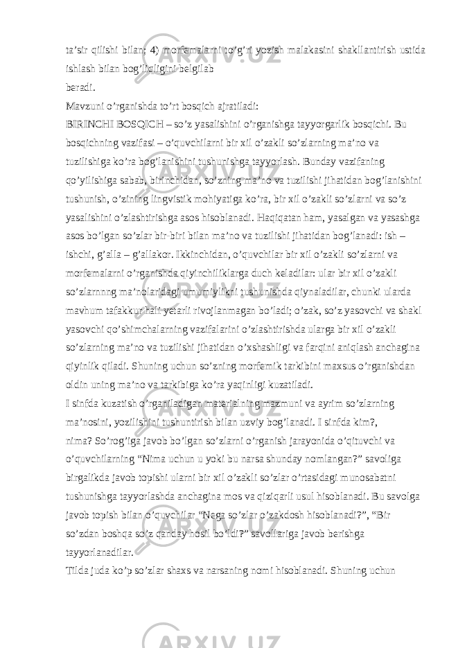 ta’sir qilishi bilan; 4) morfemalarni to’g’ri yozish malakasini shakllantirish ustida ishlash bilan bog’liqligini belgilab beradi. Mavzuni o’rganishda to’rt bosqich ajratiladi: BIRINCHI BOSQICH – so’z yasalishini o’rganishga tayyorgarlik bosqichi. Bu bosqichning vazifasi – o’quvchilarni bir xil o’zakli so’zlarning ma’no va tuzilishiga ko’ra bog’lanishini tushunishga tayyorlash. Bunday vazifaning qo’yilishiga sabab, birinchidan, so’zning ma’no va tuzilishi jihatidan bog’lanishini tushunish, o’zining lingvistik mohiyatiga ko’ra, bir xil o’zakli so’zlarni va so’z yasalishini o’zlashtirishga asos hisoblanadi. Haqiqatan ham, yasalgan va yasashga asos bo’lgan so’zlar bir-biri bilan ma’no va tuzilishi jihatidan bog’lanadi: ish – ishchi, g’alla – g’allakor. Ikkinchidan, o’quvchilar bir xil o’zakli so’zlarni va morfemalarni o’rganishda qiyinchiliklarga duch keladilar: ular bir xil o’zakli so’zlarnnng ma’nolaridagi umumiylikni tushunishda qiynaladilar, chunki ularda mavhum tafakkur hali yetarli rivojlanmagan bo’ladi; o’zak, so’z yasovchi va shakl yasovchi qo’shimchalarning vazifalarini o’zlashtirishda ularga bir xil o’zakli so’zlarning ma’no va tuzilishi jihatidan o’xshashligi va farqini aniqlash anchagina qiyinlik qiladi. Shuning uchun so’zning morfemik tarkibini maxsus o’rganishdan oldin uning ma’no va tarkibiga ko’ra yaqinligi kuzatiladi. I sinfda kuzatish o’rganiladigan materialning mazmuni va ayrim so’zlarning ma’nosini, yozilishini tushuntirish bilan uzviy bog’lanadi. I sinfda kim?, nima? So’rog’iga javob bo’lgan so’zlarni o’rganish jarayonida o’qituvchi va o’quvchilarning “Nima uchun u yoki bu narsa shunday nomlangan?” savoliga birgalikda javob topishi ularni bir xil o’zakli so’zlar o’rtasidagi munosabatni tushunishga tayyorlashda anchagina mos va qiziqarli usul hisoblanadi. Bu savolga javob topish bilan o’quvchilar “Nega so’zlar o’zakdosh hisoblanadi?”, “Bir so’zdan boshqa so’z qanday hosil bo’ldi?” savollariga javob berishga tayyorlanadilar. Tilda juda ko’p so’zlar shaxs va narsaning nomi hisoblanadi. Shuning uchun 