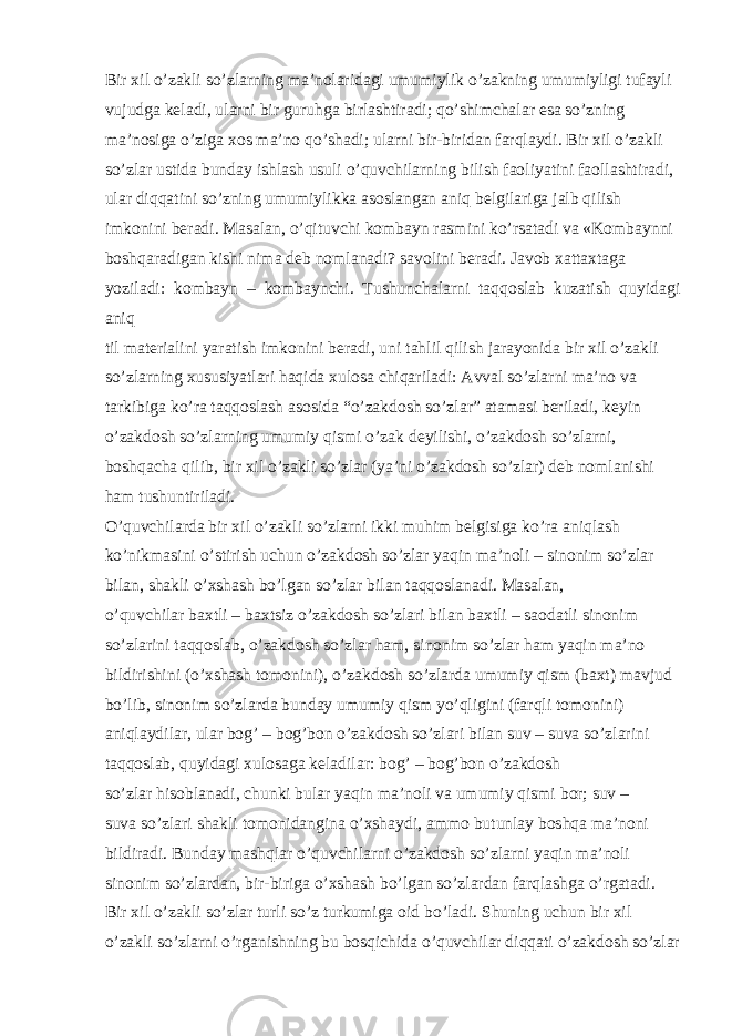 Bir xil o’zakli so’zlarning ma’nolaridagi umumiylik o’zakning umumiyligi tufayli vujudga keladi, ularni bir guruhga birlashtiradi; qo’shimchalar esa so’zning ma’nosiga o’ziga xos ma’no qo’shadi; ularni bir-biridan farqlaydi. Bir xil o’zakli so’zlar ustida bunday ishlash usuli o’quvchilarning bilish faoliyatini faollashtiradi, ular diqqatini so’zning umumiylikka asoslangan aniq belgilariga jalb qilish imkonini beradi. Masalan, o’qituvchi kombayn rasmini ko’rsatadi va «Kombaynni boshqaradigan kishi nima deb nomlanadi? savolini beradi. Javob xattaxtaga yoziladi: kombayn – kombaynchi. Tushunchalarni taqqoslab kuzatish quyidagi aniq til materialini yaratish imkonini beradi, uni tahlil qilish jarayonida bir xil o’zakli so’zlarning xususiyatlari haqida xulosa chiqariladi: Avval so’zlarni ma’no va tarkibiga ko’ra taqqoslash asosida “o’zakdosh so’zlar” atamasi beriladi, keyin o’zakdosh so’zlarning umumiy qismi o’zak deyilishi, o’zakdosh so’zlarni, boshqacha qilib, bir xil o’zakli so’zlar (ya’ni o’zakdosh so’zlar) deb nomlanishi ham tushuntiriladi. O’quvchilarda bir xil o’zakli so’zlarni ikki muhim belgisiga ko’ra aniqlash ko’nikmasini o’stirish uchun o’zakdosh so’zlar yaqin ma’noli – sinonim so’zlar bilan, shakli o’xshash bo’lgan so’zlar bilan taqqoslanadi. Masalan, o’quvchilar baxtli – baxtsiz o’zakdosh so’zlari bilan baxtli – saodatli sinonim so’zlarini taqqoslab, o’zakdosh so’zlar ham, sinonim so’zlar ham yaqin ma’no bildirishini (o’xshash tomonini), o’zakdosh so’zlarda umumiy qism (baxt) mavjud bo’lib, sinonim so’zlarda bunday umumiy qism yo’qligini (farqli tomonini) aniqlaydilar, ular bog’ – bog’bon o’zakdosh so’zlari bilan suv – suva so’zlarini taqqoslab, quyidagi xulosaga keladilar: bog’ – bog’bon o’zakdosh so’zlar hisoblanadi, chunki bular yaqin ma’noli va umumiy qismi bor; suv – suva so’zlari shakli tomonidangina o’xshaydi, ammo butunlay boshqa ma’noni bildiradi. Bunday mashqlar o’quvchilarni o’zakdosh so’zlarni yaqin ma’noli sinonim so’zlardan, bir-biriga o’xshash bo’lgan so’zlardan farqlashga o’rgatadi. Bir xil o’zakli so’zlar turli so’z turkumiga oid bo’ladi. Shuning uchun bir xil o’zakli so’zlarni o’rganishning bu bosqichida o’quvchilar diqqati o’zakdosh so’zlar 