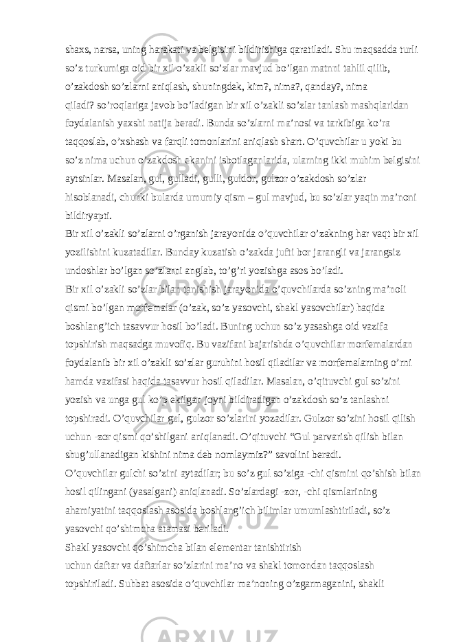 shaxs, narsa, uning harakati va belgisini bildirishiga qaratiladi. Shu maqsadda turli so’z turkumiga oid bir xil o’zakli so’zlar mavjud bo’lgan matnni tahlil qilib, o’zakdosh so’zlarni aniqlash, shuningdek, kim?, nima?, qanday?, nima qiladi? so’roqlariga javob bo’ladigan bir xil o’zakli so’zlar tanlash mashqlaridan foydalanish yaxshi natija beradi. Bunda so’zlarni ma’nosi va tarkibiga ko’ra taqqoslab, o’xshash va farqli tomonlarini aniqlash shart. O’quvchilar u yoki bu so’z nima uchun o’zakdosh ekanini isbotlaganlarida, ularning ikki muhim belgisini aytsinlar. Masalan, gul, gulladi, gulli, guldor, gulzor o’zakdosh so’zlar hisoblanadi, chunki bularda umumiy qism – gul mavjud, bu so’zlar yaqin ma’noni bildiryapti. Bir xil o’zakli so’zlarni o’rganish jarayonida o’quvchilar o’zakning har vaqt bir xil yozilishini kuzatadilar. Bunday kuzatish o’zakda jufti bor jarangli va jarangsiz undoshlar bo’lgan so’zlarni anglab, to’g’ri yozishga asos bo’ladi. Bir xil o’zakli so’zlar bilan tanishish jarayonida o’quvchilarda so’zning ma’noli qismi bo’lgan morfemalar (o’zak, so’z yasovchi, shakl yasovchilar) haqida boshlang’ich tasavvur hosil bo’ladi. Buning uchun so’z yasashga oid vazifa topshirish maqsadga muvofiq. Bu vazifani bajarishda o’quvchilar morfemalardan foydalanib bir xil o’zakli so’zlar guruhini hosil qiladilar va morfemalarning o’rni hamda vazifasi haqida tasavvur hosil qiladilar. Masalan, o’qituvchi gul so’zini yozish va unga gul ko’p ekilgan joyni bildiradigan o’zakdosh so’z tanlashni topshiradi. O’quvchilar gul, gulzor so’zlarini yozadilar. Gulzor so’zini hosil qilish uchun -zor qismi qo’shilgani aniqlanadi. O’qituvchi “Gul parvarish qilish bilan shug’ullanadigan kishini nima deb nomlaymiz?” savolini beradi. O’quvchilar gulchi so’zini aytadilar; bu so’z gul so’ziga -chi qismini qo’shish bilan hosil qilingani (yasalgani) aniqlanadi. So’zlardagi -zor, -chi qismlarining ahamiyatini taqqoslash asosida boshlang’ich bilimlar umumlashtiriladi, so’z yasovchi qo’shimcha atamasi beriladi. Shakl yasovchi qo’shimcha bilan elementar tanishtirish uchun daftar va daftarlar so’zlarini ma’no va shakl tomondan taqqoslash topshiriladi. Suhbat asosida o’quvchilar ma’noning o’zgarmaganini, shakli 