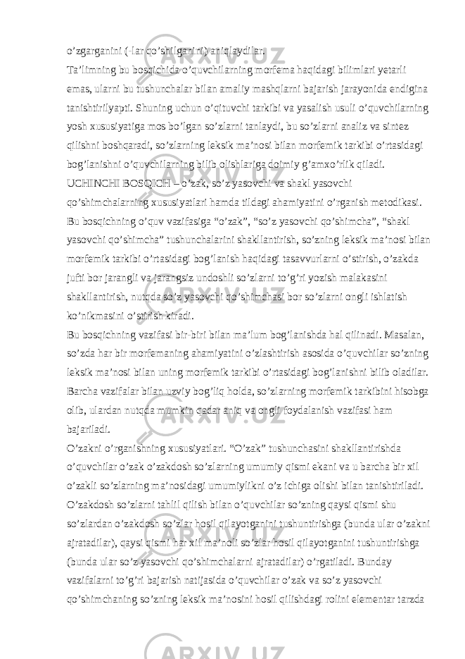 o’zgarganini (-lar qo’shilganini) aniqlaydilar. Ta’limning bu bosqichida o’quvchilarning morfema haqidagi bilimlari yetarli emas, ularni bu tushunchalar bilan amaliy mashqlarni bajarish jarayonida endigina tanishtirilyapti. Shuning uchun o’qituvchi tarkibi va yasalish usuli o’quvchilarning yosh xususiyatiga mos bo’lgan so’zlarni tanlaydi, bu so’zlarni analiz va sintez qilishni boshqaradi, so’zlarning leksik ma’nosi bilan morfemik tarkibi o’rtasidagi bog’lanishni o’quvchilarning bilib olishlariga doimiy g’amxo’rlik qiladi. UCHINCHI BOSQICH – o’zak, so’z yasovchi va shakl yasovchi qo’shimchalarning xususiyatlari hamda tildagi ahamiyatini o’rganish metodikasi. Bu bosqichning o’quv vazifasiga “o’zak”, “so’z yasovchi qo’shimcha”, “shakl yasovchi qo’shimcha” tushunchalarini shakllantirish, so’zning leksik ma’nosi bilan morfemik tarkibi o’rtasidagi bog’lanish haqidagi tasavvurlarni o’stirish, o’zakda jufti bor jarangli va jarangsiz undoshli so’zlarni to’g’ri yozish malakasini shakllantirish, nutqda so’z yasovchi qo’shimchasi bor so’zlarni ongli ishlatish ko’nikmasini o’stirish kiradi. Bu bosqichning vazifasi bir-biri bilan ma’lum bog’lanishda hal qilinadi. Masalan, so’zda har bir morfemaning ahamiyatini o’zlashtirish asosida o’quvchilar so’zning leksik ma’nosi bilan uning morfemik tarkibi o’rtasidagi bog’lanishni bilib oladilar. Barcha vazifalar bilan uzviy bog’liq holda, so’zlarning morfemik tarkibini hisobga olib, ulardan nutqda mumkin qadar aniq va ongli foydalanish vazifasi ham bajariladi. O’zakni o’rganishning xususiyatlari. “O’zak” tushunchasini shakllantirishda o’quvchilar o’zak o’zakdosh so’zlarning umumiy qismi ekani va u barcha bir xil o’zakli so’zlarning ma’nosidagi umumiylikni o’z ichiga olishi bilan tanishtiriladi. O’zakdosh so’zlarni tahlil qilish bilan o’quvchilar so’zning qaysi qismi shu so’zlardan o’zakdosh so’zlar hosil qilayotganini tushuntirishga (bunda ular o’zakni ajratadilar), qaysi qismi har xil ma’noli so’zlar hosil qilayotganini tushuntirishga (bunda ular so’z yasovchi qo’shimchalarni ajratadilar) o’rgatiladi. Bunday vazifalarni to’g’ri bajarish natijasida o’quvchilar o’zak va so’z yasovchi qo’shimchaning so’zning leksik ma’nosini hosil qilishdagi rolini elementar tarzda 