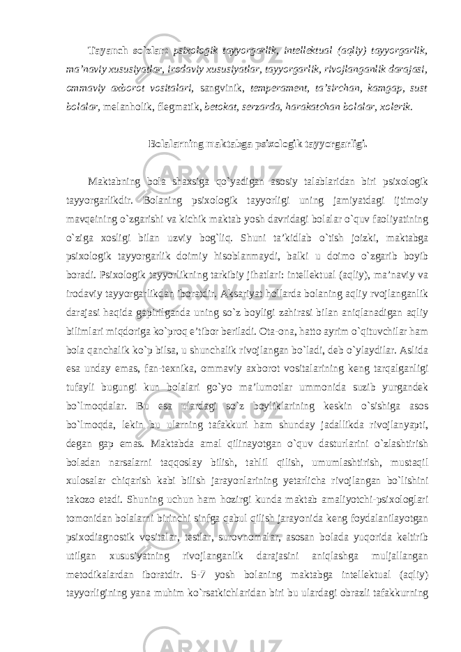 Tayanch so`zlar: psixologik tayyorgarlik, intellektual (aqliy) tayyorgarlik, ma’naviy xususiyatlar, irodaviy xususiyatlar, tayyorgarlik, rivojlanganlik darajasi, ommaviy axborot vositalari, sangvinik, temperament, ta’sirchan, kamgap, sust bolalar, melanholik, flegmatik, betokat, serzarda, harakatchan bolalar, xolerik. Bolalarning maktabga psixologik tayyorgarligi. Maktabning bola shaxsiga qo`yadigan asosiy talablaridan biri psixologik tayyorgarlikdir. Bolaning psixologik tayyorligi uning jamiyatdagi ijtimoiy mavqeining o`zgarishi va kichik maktab yosh davridagi bolalar o`quv faoliyatining o`ziga xosligi bilan uzviy bog`liq. Shuni ta’kidlab o`tish joizki, maktabga psixologik tayyorgarlik doimiy hisoblanmaydi, balki u doimo o`zgarib boyib boradi. Psixologik tayyorlikning tarkibiy jihatlari: intellektual (aqliy), ma’naviy va irodaviy tayyorgarlikdan iboratdir. Aksariyat hollarda bolaning aqliy rvojlanganlik darajasi haqida gapirilganda uning so`z boyligi zahirasi bilan aniqlanadigan aqliy bilimlari miqdoriga ko`proq e’tibor beriladi. Ota-ona, hatto ayrim o`qituvchilar ham bola qanchalik ko`p bilsa, u shunchalik rivojlangan bo`ladi, deb o`ylaydilar. Aslida esa unday emas, fan-texnika, ommaviy axborot vositalarining keng tarqalganligi tufayli bugungi kun bolalari go`yo ma’lumotlar ummonida suzib yurgandek bo`lmoqdalar. Bu esa ulardagi so`z boyliklarining keskin o`sishiga asos bo`lmoqda, lekin bu ularning tafakkuri ham shunday jadallikda rivojlanyapti, degan gap emas. Maktabda amal qilinayotgan o`quv dasturlarini o`zlashtirish boladan narsalarni taqqoslay bilish, tahlil qilish, umumlashtirish, mustaqil xulosalar chiqarish kabi bilish jarayonlarining yetarlicha rivojlangan bo`lishini takozo etadi. Shuning uchun ham hozirgi kunda maktab amaliyotchi-psixologlari tomonidan bolalarni birinchi sinfga qabul qilish jarayonida keng foydalanilayotgan psixodiagnostik vositalar, testlar, surovnomalar, asosan bolada yuqorida keltirib utilgan xususiyatning rivojlanganlik darajasini aniqlashga muljallangan metodikalardan iboratdir. 5-7 yosh bolaning maktabga intellektual (aqliy) tayyorligining yana muhim ko`rsatkichlaridan biri bu ulardagi obrazli tafakkurning 