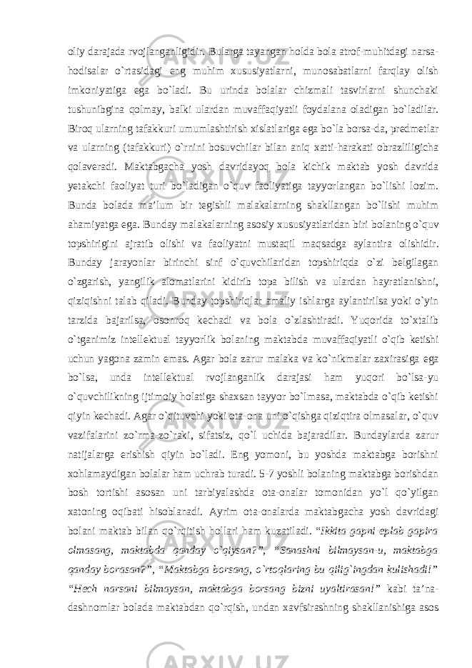 oliy darajada rvojlanganligidir. Bularga tayangan holda bola atrof-muhitdagi narsa- hodisalar o`rtasidagi eng muhim xususiyatlarni, munosabatlarni farqlay olish imkoniyatiga ega bo`ladi. Bu urinda bolalar chizmali tasvirlarni shunchaki tushunibgina qolmay, balki ulardan muvaffaqiyatli foydalana oladigan bo`ladilar. Biroq ularning tafakkuri umumlashtirish xislatlariga ega bo`la borsa-da, predmetlar va ularning (tafakkuri) o`rnini bosuvchilar bilan aniq xatti-harakati obrazliligicha qolaveradi. Maktabgacha yosh davridayoq bola kichik maktab yosh davrida yetakchi faoliyat turi bo`ladigan o`quv faoliyatiga tayyorlangan bo`lishi lozim. Bunda bolada ma’lum bir tegishli malakalarning shakllangan bo`lishi muhim ahamiyatga ega. Bunday malakalarning asosiy xususiyatlaridan biri bolaning o`quv topshirigini ajratib olishi va faoliyatni mustaqil maqsadga aylantira olishidir. Bunday jarayonlar birinchi sinf o`quvchilaridan topshiriqda o`zi belgilagan o`zgarish, yangilik alomatlarini kidirib topa bilish va ulardan hayratlanishni, qiziqishni talab qiladi. Bunday topshiriqlar amaliy ishlarga aylantirilsa yoki o`yin tarzida bajarilsa, osonroq kechadi va bola o`zlashtiradi. Yuqorida to`xtalib o`tganimiz intellektual tayyorlik bolaning maktabda muvaffaqiyatli o`qib ketishi uchun yagona zamin emas. Agar bola zarur malaka va ko`nikmalar zaxirasiga ega bo`lsa, unda intellektual rvojlanganlik darajasi ham yuqori bo`lsa-yu o`quvchilikning ijtimoiy holatiga shaxsan tayyor bo`lmasa, maktabda o`qib ketishi qiyin kechadi. Agar o`qituvchi yoki ota-ona uni o`qishga qiziqtira olmasalar, o`quv vazifalarini zo`rma-zo`raki, sifatsiz, qo`l uchida bajaradilar. Bundaylarda zarur natijalarga erishish qiyin bo`ladi. Eng yomoni, bu yoshda maktabga borishni xohlamaydigan bolalar ham uchrab turadi. 5-7 yoshli bolaning maktabga borishdan bosh tortishi asosan uni tarbiyalashda ota-onalar tomonidan yo`l qo`yilgan xatoning oqibati hisoblanadi. Ayrim ota-onalarda maktabgacha yosh davridagi bolani maktab bilan qo`rqitish hollari ham kuzatiladi. “ Ikkita gapni eplab gapira olmasang, maktabda qanday o`qiysan?”, “Sanashni bilmaysan-u, maktabga qanday borasan?”, “Maktabga borsang, o`rtoqlaring bu qilig`ingdan kulishadi!” “Hech narsani bilmaysan, maktabga borsang bizni uyaltirasan!” kabi ta’na- dashnomlar bolada maktabdan qo`rqish, undan xavfsirashning shakllanishiga asos 