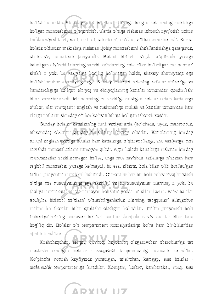 bo`lishi mumkin. Shunday qo`rquv bilan maktabga borgan bolalarning maktabga bo`lgan munosabatini o`zgartirish, ularda o`ziga nisbatan ishonch uyg`otish uchun haddan ziyod kuch, vaqt, mehnat, sabr-toqat, chidam, e’tibor zarur bo`ladi. Bu esa bolada oldindan maktabga nisbatan ijobiy munosabatni shakllantirishga qaraganda, shubhasiz, murakkab jarayondir. Bolani birinchi sinfda o`qitishda yuzaga keladigan qiyinchiliklarning sababi kattalarning bola bilan bo`ladigan muloqotlari shakli u yoki bu vaziyatga bog`liq bo`lmagan holda, shaxsiy ahamiyatga ega bo`lishi muhim ahamiyatga ega. Bunday muloqot bolaning kattalar e’tiboriga va hamdardligiga bo`lgan ehtiyoj va ehtiyojlarning kattalar tomonidan qondirilishi bilan xarakterlanadi. Muloqotning bu shakliga erishgan bolalar uchun kattalarga e’tibor, ular murojatini tinglash va tushunishga intilish va kattalar tomonidan ham ularga nisbatan shunday e’tibor ko`rsatilishiga bo`lgan ishonch xosdir. Bunday bolalar kattalarning turli vaziyatlarda (ko`chada, uyda, mehmonda, ishxonada) o`zlarini qanday tutishlarini farqlay oladilar. Kattalarning bunday xulqni anglash evaziga bolalar ham kattalarga, o`qituvchilarga, shu vaziyatga mos ravishda munosabatlarni namoyon qiladi. Agar bolada kattalarga nisbatan bunday munosabatlar shakllanmagan bo`lsa, unga mos ravishda kattalarga nisbatan ham tegishli munosabat yuzaga kelmaydi, bu esa, albatta, bola bilan olib boriladigan ta’lim jarayonini murakkablashtiradi. Ota-onalar har bir bola ruhiy rivojlanishida o`ziga xos xususiyatlarga ega ekanligi va bu xususiyatlar ularning u yoki bu faoliyat turini egallashida namoyon bolishini yodda tutishlari lozim. Ba’zi bolalar endigina birinchi so`zlarni o`zlashtirganlarida ularning tengqurlari allaqachon malum bir iboralar bilan gaplasha oladigan bo`ladilar. Ta’lim jarayonida bola imkoniyatlarining namoyon bo`lishi ma’lum darajada nasliy omillar bilan ham bog`liq dir. Bolalar o`z temperament xususiyatlariga ko`ra ham bir-birlaridan ajralib turadilar: Xushchaqchaq, sergap, quvnoq, hayotning o`zgaruvchan sharoitlariga tez moslasha oladigan bolalar - sangvinik temperamentga mansub bo`ladilar. Ko`pincha noxush kayfiyatda yuradigan, ta’sirchan, kamgap, sust bolalar - melanxolik temperamentga kiradilar. Xotirjam, befarq, kamharakat, nutqi sust 