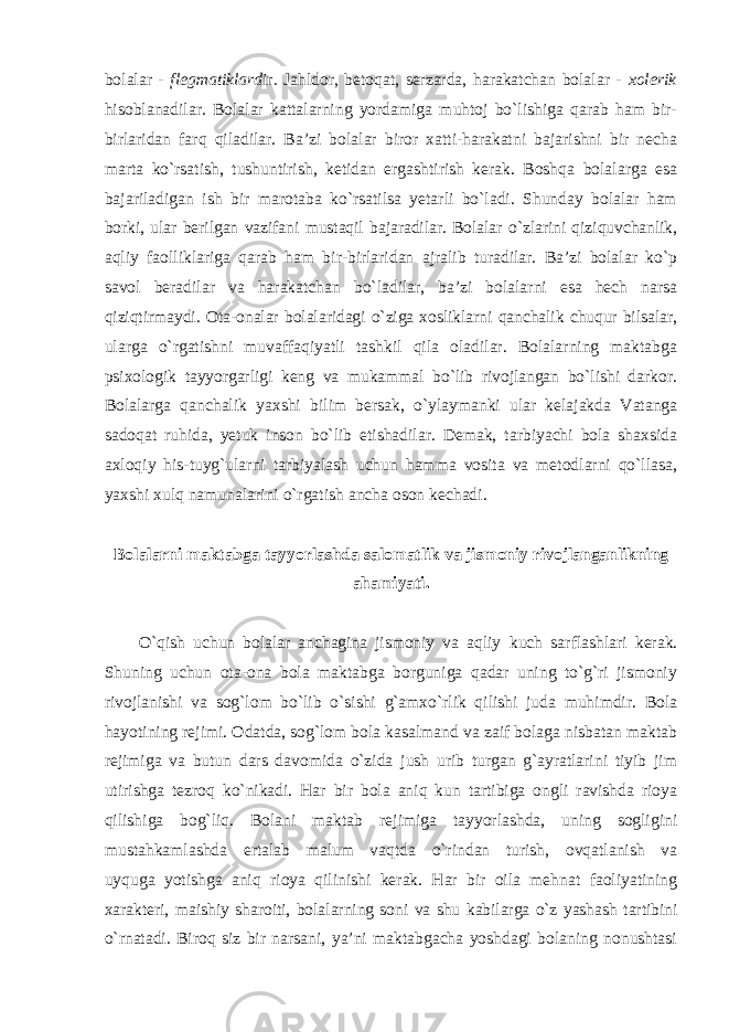 bolalar - flegmatiklard ir . Jahldor, betoqat, serzarda, harakatchan bolalar - xolerik hisoblanadilar. Bolalar kattalarning yordamiga muhtoj bo`lishiga qarab ham bir- birlaridan farq qiladilar. Ba’zi bolalar biror xatti-harakatni bajarishni bir necha marta ko`rsatish, tushuntirish, ketidan ergashtirish kerak. Boshqa bolalarga esa bajariladigan ish bir marotaba ko`rsatilsa yetarli bo`ladi. Shunday bolalar ham borki, ular berilgan vazifani mustaqil bajaradilar. Bolalar o`zlarini qiziquvchanlik, aqliy faolliklariga qarab ham bir-birlaridan ajralib turadilar. Ba’zi bolalar ko`p savol beradilar va harakatchan bo`ladilar, ba’zi bolalarni esa hech narsa qiziqtirmaydi. Ota-onalar bolalaridagi o`ziga xosliklarni qanchalik chuqur bilsalar, ularga o`rgatishni muvaffaqiyatli tashkil qila oladilar. Bolalarning maktabga psixologik tayyorgarligi keng va mukammal bo`lib rivojlangan bo`lishi darkor. Bolalarga qanchalik yaxshi bilim bersak, o`ylaymanki ular kelajakda Vatanga sadoqat ruhida, yetuk inson bo`lib etishadilar. Demak, tarbiyachi bola shaxsida axloqiy his-tuyg`ularni tarbiyalash uchun hamma vosita va metodlarni qo`llasa, yaxshi xulq namunalarini o`rgatish ancha oson kechadi. Bolalarni maktabga tayyorlashda salomatlik va jismoniy rivojlanganlikning ahamiyati. O`qish uchun bolalar anchagina jismoniy va aqliy kuch sarflashlari kerak. Shuning uchun ota-ona bola maktabga borguniga qadar uning to`g`ri jismoniy rivojlanishi va sog`lom bo`lib o`sishi g`amxo`rlik qilishi juda muhimdir. Bola hayotining rejimi. Odatda, sog`lom bola kasalmand va zaif bolaga nisbatan maktab rejimiga va butun dars davomida o`zida jush urib turgan g`ayratlarini tiyib jim utirishga tezroq ko`nikadi. Har bir bola aniq kun tartibiga ongli ravishda rioya qilishiga bog`liq. Bolani maktab rejimiga tayyorlashda, uning sogligini mustahkamlashda ertalab malum vaqtda o`rindan turish, ovqatlanish va uyquga yotishga aniq rioya qilinishi kerak. Har bir oila mehnat faoliyatining xarakteri, maishiy sharoiti, bolalarning soni va shu kabilarga o`z yashash tartibini o`rnatadi. Biroq siz bir narsani, ya’ni maktabgacha yoshdagi bolaning nonushtasi 