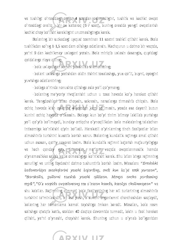 va tushligi o`rtasidagi oraliq 4 soatdan oshmasligini, tushlik va kechki ovqat o`rtasidagi oraliq - bir oz kattaroq (6-7 soat), buning orasida yengil ovqatlanish kechki choy bo`lishi kerakligini unutmasligingiz kerak. Bolaning bir sutkadagi uyqusi taxminan 11 soatni tashkil qilishi kerak. Bola tushlikdan so`ng 1-1,5 soat dam olishga odatlansin. Kechqurun u doimo bir vaqtda, ya’ni 9 dan kechikmay uxlagani yotsin. Bola miriqib uxlasin desangiz, quyidagi qoidalarga rioya qiling: - bola uxlaydigan xonani yaxshilab shamollating; - bolani uxlashga yotishdan oldin tishini tozalashga, yuz-qo`li, buyni, oyogini yuvishga odatlantiring; - bolaga o`rinda nonushta qilishga aslo yo`l qo`ymang; - bolaning me’yoriy rivojlanishi uchun u toza havoda ko`p harakat qilishi kerak. Tengdoshlari bilan chopsin, sakrasin, narsalarga tirmashib chiqsin. Bola ochiq havoda kish oylarida 4 soatdan kam bo`lmasin, yozda esa deyarli butun kunini ochiq havoda o`tkazsin. Bolaga kun bo`yi tinim bilmay lakillab yurishga yo`l qo`yib bo`lmaydi, bunday ortiqcha o`ynoqilikdan bola maktabning talabchan intizomiga ko`nikishi qiyin bo`ladi. Harakatli o`yinlarning tinch faoliyatlar bilan almashinib turishini kuzatib borish zarur. Bolaning kundalik rejimga amal qilishi uchun asosan, qat’iy nazorat lozim. Bola kundalik rejimni bajarish majburiyligiga va hech qanday gap, iltimoslar, ma’lum vaqtda ovqatlanmaslik hamda o`ynamaslikka sabab bo`la olmasligiga ko`nikishi kerak. Shu bilan birga rejimning zarurligi va uning foydasini doimo tushuntirib borish lozim. Masalan: “Ertalabki badantarbiya mashqlarini yaxshi bajarding, endi kun bo`yi tetik yurasan”, ”Barakalla, gullarni tozalab yaxshi qilibsan. Menga ancha yordaming tegdi”,”O`z vaqtida ovqatlansang tez o`sasan hamda, kasalga chalinmaysan” va shu kabilar. Rejimning qimmati bola faoliyatining har xil turlarining almashinib turishini ta’minlashdir, bu esa yosh, o`suvchi organizmni charchashdan saqlaydi, bolaning har tomonlama kamol topishiga imkon beradi. Masalan, bola rasm solishga qiziqib ketib, stoldan 40 daqiqa davomida turmadi, lekin u faol harakat qilishi, ya’ni o`ynashi, chopishi kerak. Shuning uchun u o`ynab bo`lganidan 