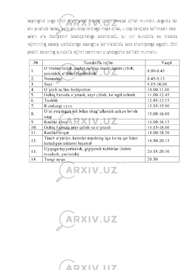 keyingina unga tinch o`yin yoki mashg`ulotni tavsiya qilish mumkin. Agarda ish shu yusinda ketsa, bola shunday tartibga rioya qilsa, u qay darajada bo`lmasin asta- sekin o`z faoliyatini boshqarishga odatlanadi, bu uni kundalik va maktab rejimining asosiy qoidalariga osongina ko`nikishida kata ahamiyatga egadir. Olti yoshli bolaning kundalik rejimi taxminan quyidagicha bo`lishi mumkin: 