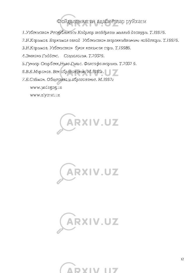 Фойдаланилган адабиётлар руйхати 1.Узбекистон Республикаси Кадрлар тайёрлаш миллий дастури. Т.1997й. 2.И.Каримов. Баркамол авлод Узбекистон тараккиётининг пойдевори. Т.1997й. 3.И.Каримов. Узбекистон буюк келажак сари. Т.1998й. 4.Энтони Гидденс. Социология. Т.2002й. 5.Гуниар Скирбекк,Нилс Гильс. Фалсафа тарихи. Т.2002 й. 6.В.Б.Миронов. Век образования. М.1990г. 7.Б.Саймон. Общество и образование. М.1992г www.pedagog.uz www.ziyonet.uz 12 