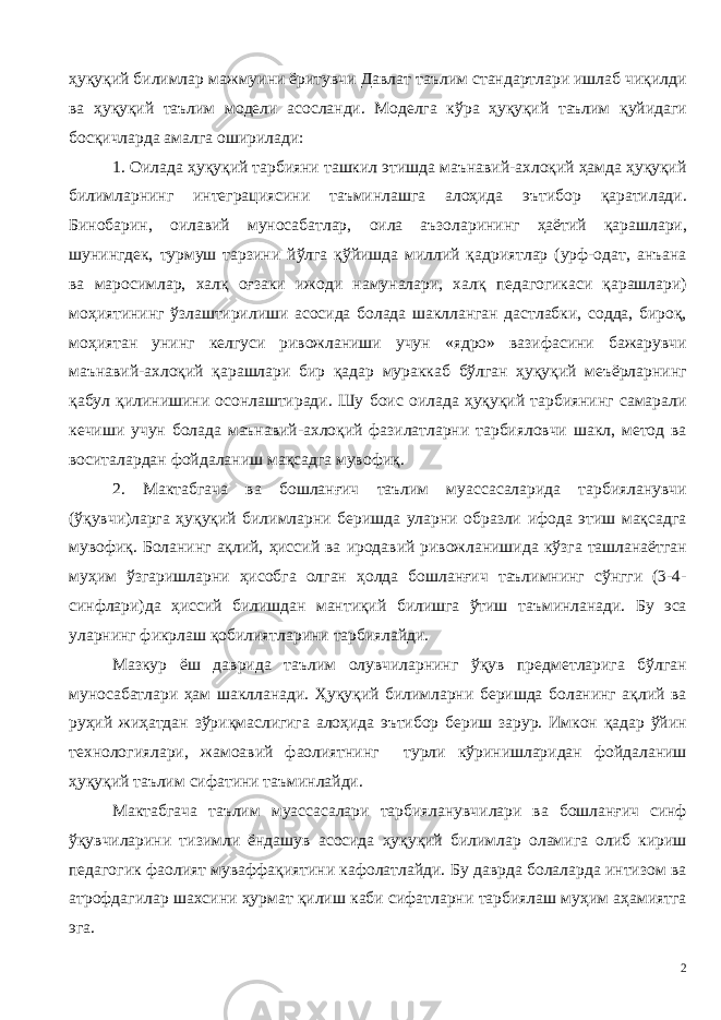 ҳуқуқий билимлар мажмуини ёритувчи Давлат таълим стандартлари ишлаб чиқилди ва ҳуқуқий таълим модели асосланди. Моделга кўра ҳуқуқий таълим қуйидаги босқичларда амалга оширилади: 1. Оилада ҳуқуқий тарбияни ташкил этишда маънавий-ахлоқий ҳамда ҳуқуқий билимларнинг интеграциясини таъминлашга алоҳида эътибор қаратилади. Бинобарин, оилавий муносабатлар, оила аъзоларининг ҳаётий қарашлари, шунингдек, турмуш тарзини йўлга қўйишда миллий қадриятлар (урф-одат, анъана ва маросимлар, халқ оғзаки ижоди намуналари, халқ педагогикаси қарашлари) моҳиятининг ўзлаштирилиши асосида болада шаклланган дастлабки, содда, бироқ, моҳиятан унинг келгуси ривожланиши учун «ядро» вазифасини бажарувчи маънавий-ахлоқий қарашлари бир қадар мураккаб бўлган ҳуқуқий меъёрларнинг қабул қилинишини осонлаштиради. Шу боис оилада ҳуқуқий тарбиянинг самарали кечиши учун болада маънавий-ахлоқий фазилатларни тарбияловчи шакл, метод ва воситалардан фойдаланиш мақсадга мувофиқ. 2. Мактабгача ва бошланғич таълим муассасаларида тарбияланувчи (ўқувчи)ларга ҳуқуқий билимларни беришда уларни образли ифода этиш мақсадга мувофиқ. Боланинг ақлий, ҳиссий ва иродавий ривожланишида кўзга ташланаётган муҳим ўзгаришларни ҳисобга олган ҳолда бошланғич таълимнинг сўнгги (3-4- синфлари)да ҳиссий билишдан мантиқий билишга ўтиш таъминланади. Бу эса уларнинг фикрлаш қобилиятларини тарбиялайди. Мазкур ёш даврида таълим олувчиларнинг ўқув предметларига бўлган муносабатлари ҳам шаклланади. Ҳуқуқий билимларни беришда боланинг ақлий ва руҳий жиҳатдан зўриқмаслигига алоҳида эътибор бериш зарур. Имкон қадар ўйин технологиялари, жамоавий фаолиятнинг турли кўринишларидан фойдаланиш ҳуқуқий таълим сифатини таъминлайди. Мактабгача таълим муассасалари тарбияланувчилари ва бошланғич синф ўқувчиларини тизимли ёндашув асосида ҳуқуқий билимлар оламига олиб кириш педагогик фаолият муваффақиятини кафолатлайди. Бу даврда болаларда интизом ва атрофдагилар шахсини ҳурмат қилиш каби сифатларни тарбиялаш муҳим аҳамиятга эга. 2 