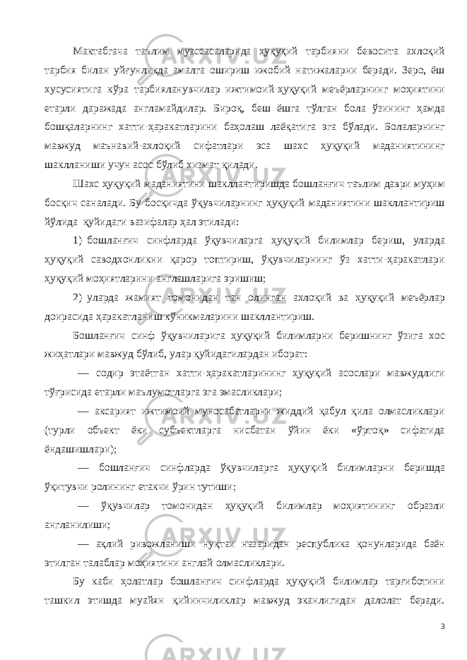 Мактабгача таълим муассасаларида ҳуқуқий тарбияни бевосита ахлоқий тарбия билан уйғунликда амалга ошириш ижобий натижаларни беради. Зеро, ёш хусусиятига кўра тарбияланувчилар ижтимоий-ҳуқуқий меъёрларнинг моҳиятини етарли даражада англамайдилар. Бироқ, беш ёшга тўлган бола ўзининг ҳамда бошқаларнинг хатти-ҳаракатларини баҳолаш лаёқатига эга бўлади. Болаларнинг мавжуд маънавий-ахлоқий сифатлари эса шахс ҳуқуқий маданиятининг шаклланиши учун асос бўлиб хизмат қилади. Шахс ҳуқуқий маданиятини шакллантиришда бошланғич таълим даври муҳим босқич саналади. Бу босқичда ўқувчиларнинг ҳуқуқий маданиятини шакллантириш йўлида қуйидаги вазифалар ҳал этилади: 1) бошланғич синфларда ўқувчиларга ҳуқуқий билимлар бериш, уларда ҳуқуқий саводхонликни қарор топтириш, ўқувчиларнинг ўз хатти-ҳаракатлари ҳуқуқий моҳиятларини англашларига эришиш; 2) уларда жамият томонидан тан олинган ахлоқий ва ҳуқуқий меъёрлар доирасида ҳаракатланиш кўникмаларини шакллантириш. Бошланғич синф ўқувчиларига ҳуқуқий билимларни беришнинг ўзига хос жиҳатлари мавжуд бўлиб, улар қуйидагилардан иборат: — содир этаётган хатти-ҳаракатларининг ҳуқуқий асослари мавжудлиги тўғрисида етарли маълумотларга эга эмасликлари; — аксарият ижтимоий муносабатларни жиддий қабул қила олмасликлари (турли объект ёки субъектларга нисбатан ўйин ёки «ўртоқ» сифатида ёндашишлари); — бошланғич синфларда ўқувчиларга ҳуқуқий билимларни беришда ўқитувчи ролининг етакчи ўрин тутиши; — ў қувчилар томонидан ҳуқуқий билимлар моҳиятининг образли англанилиши ; — а қлий ривожланиш и нуқтаи назаридан республика қонунларида баён этилган талаблар моҳиятини англай олмасликлари. Бу каби ҳолатлар бошланғич синфларда ҳуқуқий билимлар тарғиботини ташкил этишда муайян қийинчиликлар мавжуд эканлигидан далолат беради. 3 