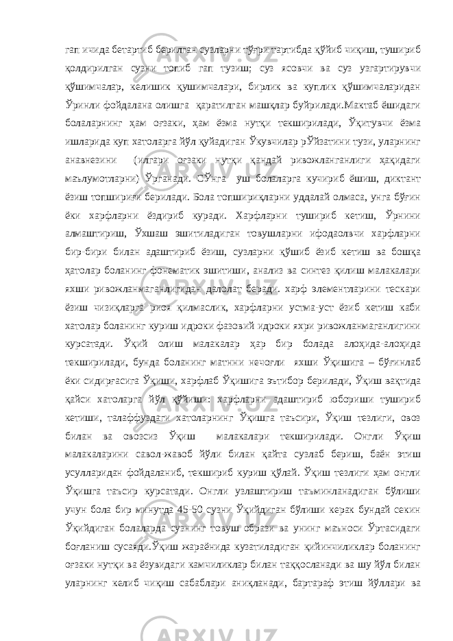 гап ичида бетартиб берилган сузларни тўғри тартибда қўйиб чиқиш, тушириб қолдирилган сузни топиб гап тузиш; суз ясовчи ва суз узгартирувчи қўшимчалар, келишик қушимчалари, бирлик ва куплик қўшимчаларидан Ўринли фойдалана олишга қаратилган машқлар буйрилади.Мактаб ёшидаги болаларнинг ҳам оғзаки, ҳам ёзма нутқи текширилади, Ўқитувчи ёзма ишларида куп хатоларга йўл қуйадиган Ўкувчилар рЎйзатини тузи, уларнинг анавнезини (илгари оғзаки нутқи қандай ривожланганлиги ҳақидаги маълумотларни) Ўрганади. СЎнга уш болаларга кучириб ёшиш, диктант ёзиш топшириғи берилади. Бола топшириқларни уддалай олмаса, унга бўғин ёки харфларни ёздириб куради. Харфларни тушириб кетиш, Ўрнини алмаштириш, Ўхшаш эшитиладиган товушларни ифодаолвчи харфларни бир-бири билан адаштириб ёзиш, сузларни қўшиб ёзиб кетиш ва бошқа ҳатолар боланинг фонематик эшитиши, анализ ва синтез қилиш малакалари яхши ривожланмаганлигидан далолат беради. харф элементларини тескари ёзиш чизиқларга риоя қилмаслик, харфларни устма-уст ёзиб кетиш каби хатолар боланинг куриш идроки фазовий идроки яхри ривожланмаганлигини курсатади. Ўқий олиш малакалар ҳар бир болада алоҳида-алоҳида текширилади, бунда боланинг матнни нечоғли яхши Ўқишига – бўғинлаб ёки сидирғасига Ўқиши, харфлаб Ўқишига эътибор берилади, Ўқиш вақтида қайси хатоларга йўл қўйиши: харфларни адаштириб юбориши тушириб кетиши, талаффуздаги хатоларнинг Ўқишга таъсири, Ўқиш тезлиги, овоз билан ва овозсиз Ўқиш малакалари текширилади. Онгли Ўқиш малакаларини савол-жавоб йўли билан қайта сузлаб бериш, баён этиш усулларидан фойдаланиб, текшириб куриш қўлай. Ўқиш тезлиги ҳам онгли Ўқишга таъсир курсатади. Онгли узлаштириш таъминланадиган бўлиши учун бола бир минутда 45-50 сузни Ўқийдиган бўлиши керак бундай секин Ўқийдиган болаларда сузнинг товуш образи ва унинг маъноси Ўртасидаги боғланиш сусаяди.Ўқиш жараёнида кузатиладиган қийинчиликлар боланинг оғзаки нутқи ва ёзувидаги камчиликлар билан таққосланади ва шу йўл билан уларнинг келиб чиқиш сабаблари аниқланади, бартараф этиш йўллари ва 