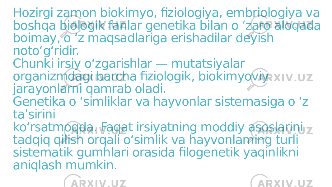 Hozirgi zamon biokimyo, fiziologiya, embriologiya va boshqa biologik fanlar genetika bilan o ‘zaro aloqada boimay, o ‘z maqsadlariga erishadilar deyish noto‘g‘ridir. Chunki irsiy o‘zgarishlar — mutatsiyalar organizmdagi barcha fiziologik, biokimyoviy jarayonlarni qamrab oladi. Genetika o ‘simliklar va hayvonlar sistemasiga o ‘z ta’sirini ko‘rsatmoqda. Faqat irsiyatning moddiy asoslarini tadqiq qilish orqali o‘simlik va hayvonlaming turli sistematik gumhlari orasida filogenetik yaqinlikni aniqlash mumkin. 