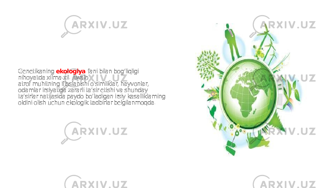 Genetikaning ekologiya fani bilan bog‘liqligi nihoyatda xilma-xil. Awalo atrof muhitning ifloslanishi o‘simliklar, hayvonlar, odamlar irsiyatiga zararli ta’sir etishi va shunday ta’sirlar natijasida paydo bo’ladigan irsiy kasalliklaming oldini olish uchun ekologik tadbirlar belgilanmoqda. 