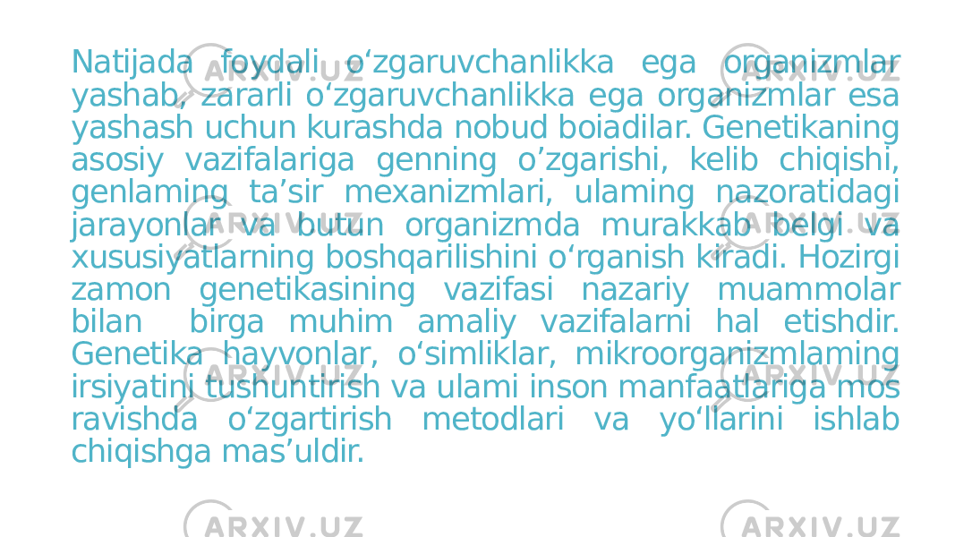 Natijada foydali o‘zgaruvchanlikka ega organizmlar yashab, zararli o‘zgaruvchanlikka ega organizmlar esa yashash uchun kurashda nobud boiadilar. Genetikaning asosiy vazifalariga genning o’zgarishi, kelib chiqishi, genlaming ta’sir mexanizmlari, ulaming nazoratidagi jarayonlar va butun organizmda murakkab belgi va xususiyatlarning boshqarilishini o‘rganish kiradi. Hozirgi zamon genetikasining vazifasi nazariy muammolar bilan birga muhim amaliy vazifalarni hal etishdir. Genetika hayvonlar, o‘simliklar, mikroorganizmlaming irsiyatini tushuntirish va ulami inson manfaatlariga mos ravishda o‘zgartirish metodlari va yo‘llarini ishlab chiqishga mas’uldir. 