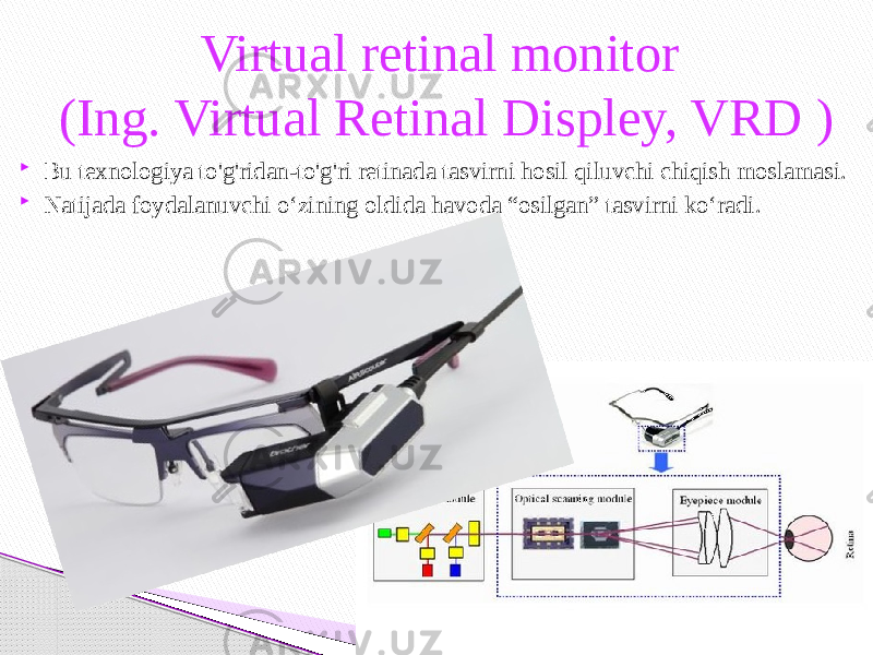 Bu texnologiya to&#39;g&#39;ridan-to&#39;g&#39;ri retinada tasvirni hosil qiluvchi chiqish moslamasi.  Natijada foydalanuvchi o‘zining oldida havoda “osilgan” tasvirni ko‘radi. Virtual retinal monitor (Ing. Virtual Retinal Displey, VRD ) 