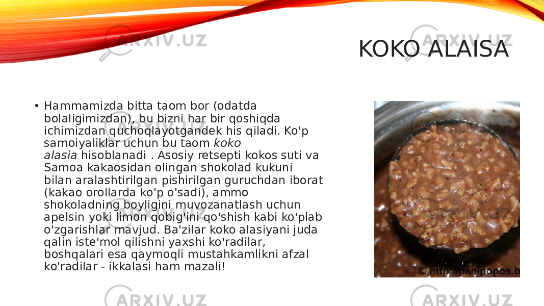 KOKO ALAISA • Hammamizda bitta taom bor (odatda bolaligimizdan), bu bizni har bir qoshiqda ichimizdan quchoqlayotgandek his qiladi. Ko&#39;p samoiyaliklar uchun bu taom  koko alasia  hisoblanadi . Asosiy retsepti kokos suti va Samoa kakaosidan olingan shokolad kukuni bilan aralashtirilgan pishirilgan guruchdan iborat (kakao orollarda ko&#39;p o&#39;sadi), ammo shokoladning boyligini muvozanatlash uchun apelsin yoki limon qobig&#39;ini qo&#39;shish kabi ko&#39;plab o&#39;zgarishlar mavjud. Ba&#39;zilar koko alasiyani juda qalin iste&#39;mol qilishni yaxshi ko&#39;radilar, boshqalari esa qaymoqli mustahkamlikni afzal ko&#39;radilar - ikkalasi ham mazali! 