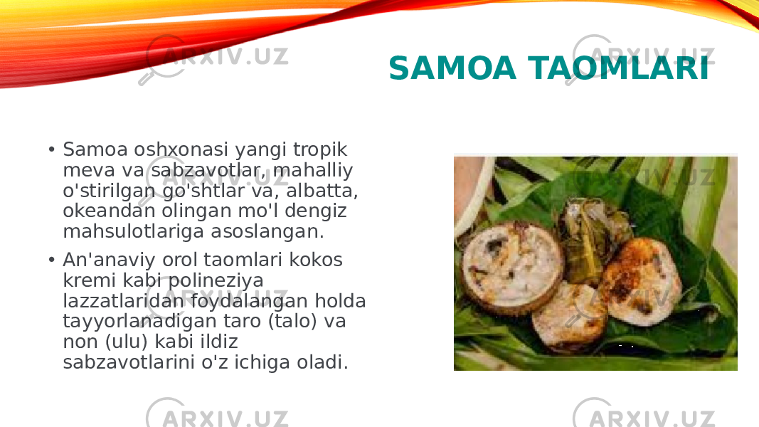 SAMOA TAOMLARI • Samoa oshxonasi yangi tropik meva va sabzavotlar, mahalliy o&#39;stirilgan go&#39;shtlar va, albatta, okeandan olingan mo&#39;l dengiz mahsulotlariga asoslangan. • An&#39;anaviy orol taomlari kokos kremi kabi polineziya lazzatlaridan foydalangan holda tayyorlanadigan taro (talo) va non (ulu) kabi ildiz sabzavotlarini o&#39;z ichiga oladi.  