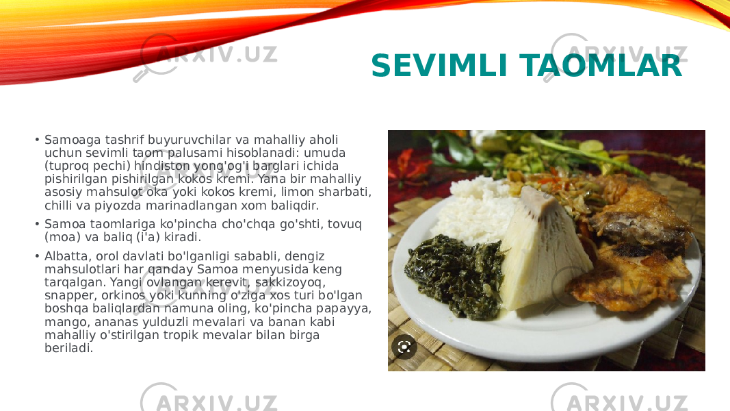 SEVIMLI TAOMLAR • Samoaga tashrif buyuruvchilar va mahalliy aholi uchun sevimli taom palusami hisoblanadi: umuda (tuproq pechi) hindiston yong&#39;og&#39;i barglari ichida pishirilgan pishirilgan kokos kremi. Yana bir mahalliy asosiy mahsulot oka yoki kokos kremi, limon sharbati, chilli va piyozda marinadlangan xom baliqdir. • Samoa taomlariga ko&#39;pincha cho&#39;chqa go&#39;shti, tovuq (moa) va baliq (i&#39;a) kiradi. • Albatta, orol davlati bo&#39;lganligi sababli, dengiz mahsulotlari har qanday Samoa menyusida keng tarqalgan. Yangi ovlangan kerevit, sakkizoyoq, snapper, orkinos yoki kunning o&#39;ziga xos turi bo&#39;lgan boshqa baliqlardan namuna oling, ko&#39;pincha papayya, mango, ananas yulduzli mevalari va banan kabi mahalliy o&#39;stirilgan tropik mevalar bilan birga beriladi. 