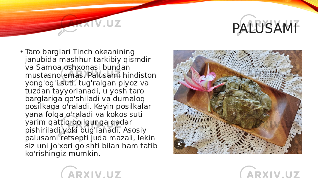 PALUSAMI • Taro barglari Tinch okeanining janubida mashhur tarkibiy qismdir va Samoa oshxonasi bundan mustasno emas. Palusami hindiston yong&#39;og&#39;i suti, tug&#39;ralgan piyoz va tuzdan tayyorlanadi, u yosh taro barglariga qo&#39;shiladi va dumaloq posilkaga o&#39;raladi. Keyin posilkalar yana folga o&#39;raladi va kokos suti yarim qattiq bo&#39;lgunga qadar pishiriladi yoki bug&#39;lanadi. Asosiy palusami retsepti juda mazali, lekin siz uni jo&#39;xori go&#39;shti bilan ham tatib ko&#39;rishingiz mumkin. 