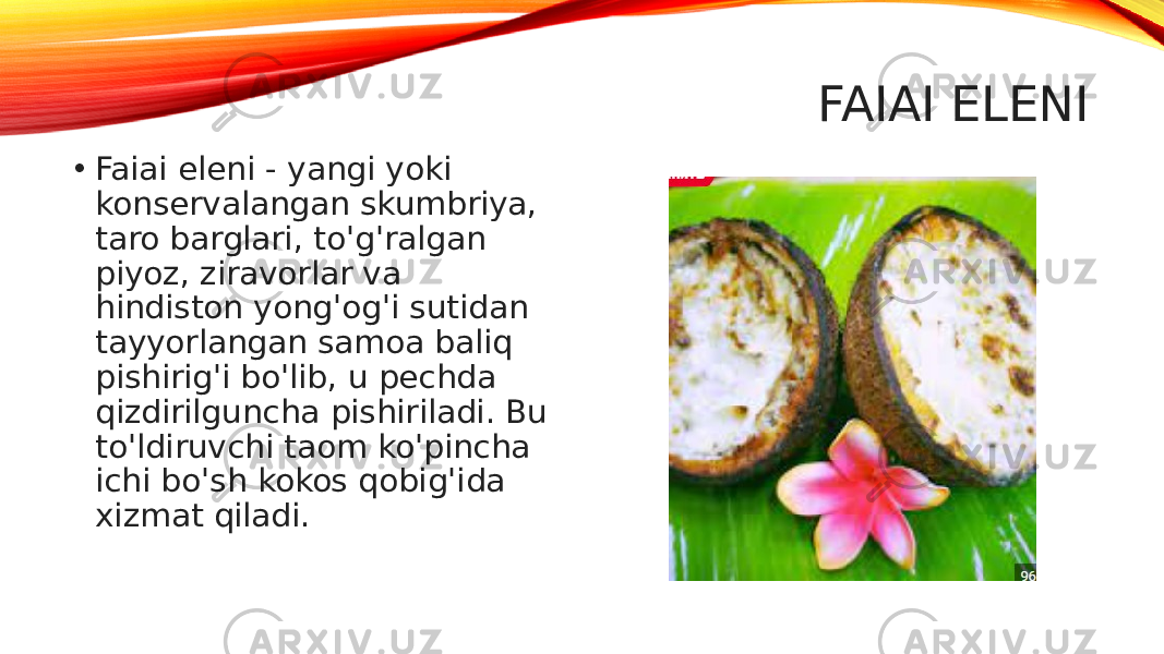   FAIAI ELENI • Faiai eleni - yangi yoki konservalangan skumbriya, taro barglari, to&#39;g&#39;ralgan piyoz, ziravorlar va hindiston yong&#39;og&#39;i sutidan tayyorlangan samoa baliq pishirig&#39;i bo&#39;lib, u pechda qizdirilguncha pishiriladi. Bu to&#39;ldiruvchi taom ko&#39;pincha ichi bo&#39;sh kokos qobig&#39;ida xizmat qiladi. 