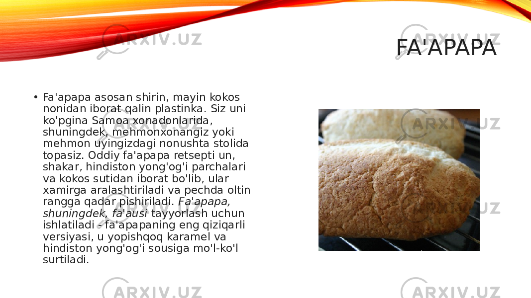 FA&#39;APAPA • Fa&#39;apapa asosan shirin, mayin kokos nonidan iborat qalin plastinka. Siz uni ko&#39;pgina Samoa xonadonlarida, shuningdek, mehmonxonangiz yoki mehmon uyingizdagi nonushta stolida topasiz. Oddiy fa&#39;apapa retsepti un, shakar, hindiston yong&#39;og&#39;i parchalari va kokos sutidan iborat bo&#39;lib, ular xamirga aralashtiriladi va pechda oltin rangga qadar pishiriladi.  Fa&#39;apapa, shuningdek, fa&#39;ausi  tayyorlash uchun ishlatiladi - fa&#39;apapaning eng qiziqarli versiyasi, u yopishqoq karamel va hindiston yong&#39;og&#39;i sousiga mo&#39;l-ko&#39;l surtiladi. 