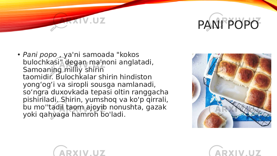 PANI POPO • Pani popo  , ya&#39;ni samoada &#34;kokos bulochkasi&#34; degan ma&#39;noni anglatadi, Samoaning milliy shirin taomidir. Bulochkalar shirin hindiston yong‘og‘i va siropli sousga namlanadi, so‘ngra duxovkada tepasi oltin ranggacha pishiriladi. Shirin, yumshoq va ko&#39;p qirrali, bu mo&#39;&#39;tadil taom ajoyib nonushta, gazak yoki qahvaga hamroh bo&#39;ladi. 