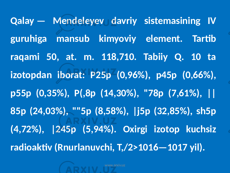 Qalay — Mendeleyev davriy sistemasining IV guruhiga mansub kimyoviy element. Tartib raqami 50, at. m. 118,710. Tabiiy Q. 10 ta izotopdan iborat: P25p (0,96%), p45p (0,66%), p55p (0,35%), P(,8p (14,30%), &#34;78p (7,61%), || 85p (24,03%), &#34;&#34;5p (8,58%), |j5p (32,85%), sh5p (4,72%), |245p (5,94%). Oxirgi izotop kuchsiz radioaktiv (Rnurlanuvchi, T,/2>1016—1017 yil). www.arxiv.uz 