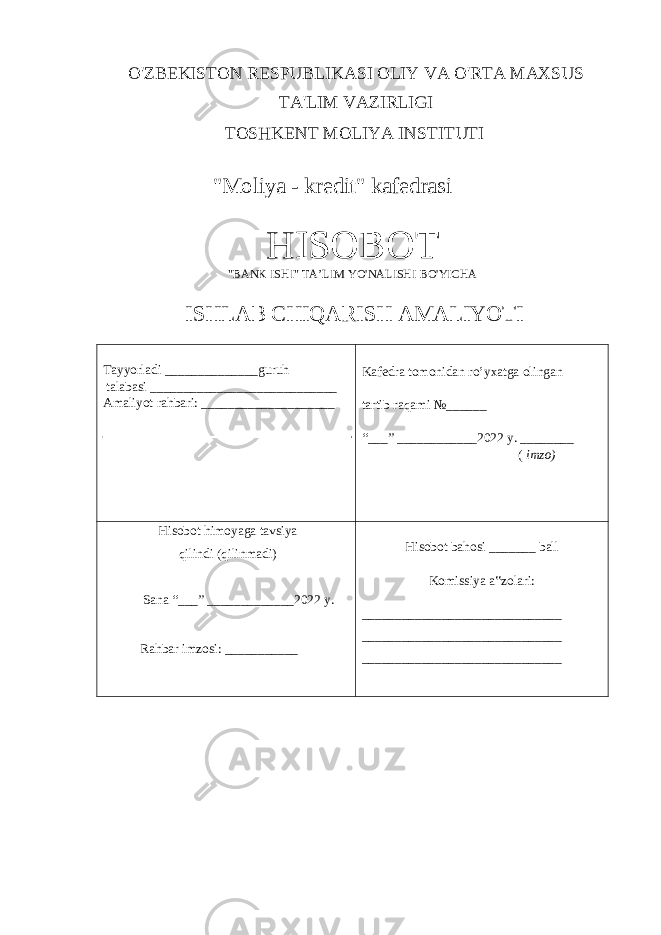 O&#39;ZBEKISTON RESPUBLIKASI OLIY VA O&#39;RTA MAXSUS TA&#39;LIM VAZIRLIGI TOSHKENT MOLIYA INSTITUTI &#34;Moliya - kredit&#34; kafedrasi HISOBOT &#34;BANK ISHI&#34; TA’LIM YO&#39;NALISHI BO&#39;YICHA ISHLAB CHIQARISH AMALIYOTI Tayyorladi ______________guruh talabasi ____________________________ Amaliyot rahbari: ____________________ Kafedra tomonidan ro’yxatga olingan tartib raqami №______ “___” ____________2022 y. ________ ( imzo) Hisobot himoyaga tavsiya qilindi (qilinmadi) Sana “___” _____________2022 y. Rahbar imzosi: ___________ Hisobot bahosi _______ ball Komissiya a‟zolari: ______________________________ ______________________________ ______________________________ 