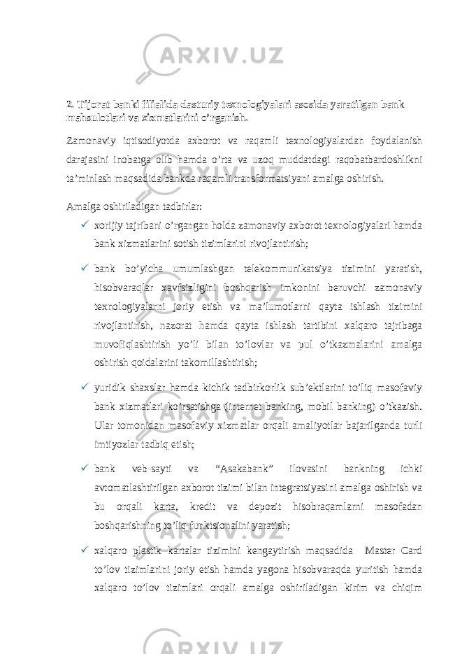 2. Tijorat banki filialida dasturiy texnologiyalari asosida yaratilgan bank mahsulotlari va xizmatlarini o’rganish. Zamonaviy iqtisodiyotda axborot va raqamli texnologiyalardan foydalanish darajasini inobatga olib hamda oʼrta va uzoq muddatdagi raqobatbardoshlikni taʼminlash maqsadida bankda raqamli transformatsiyani amalga oshirish. Аmalga oshiriladigan tadbirlar:  xorijiy tajribani oʼrgangan holda zamonaviy axborot texnologiyalari hamda bank xizmatlarini sotish tizimlarini rivojlantirish;  bank boʼyicha umumlashgan telekommunikatsiya tizimini yaratish, hisobvaraqlar xavfsizligini boshqarish imkonini beruvchi zamonaviy texnologiyalarni joriy etish va maʼlumotlarni qayta ishlash tizimini rivojlantirish, nazorat hamda qayta ishlash tartibini xalqaro tajribaga muvofiqlashtirish yoʼli bilan toʼlovlar va pul oʼtkazmalarini amalga oshirish qoidalarini takomillashtirish;  yuridik shaxslar hamda kichik tadbirkorlik subʼektlarini toʼliq masofaviy bank xizmatlari koʼrsatishga (internet banking, mobil banking) oʼtkazish. Ular tomonidan masofaviy xizmatlar orqali amaliyotlar bajarilganda turli imtiyozlar tadbiq etish;  bank veb-sayti va “Asakabank” ilovasini bankning ichki avtomatlashtirilgan axborot tizimi bilan integratsiyasini amalga oshirish va bu orqali karta, kredit va depozit hisobraqamlarni masofadan boshqarishning toʼliq funktsionalini yaratish;  xalqaro plastik kartalar tizimini kengaytirish maqsadida Master Card toʼlov tizimlarini joriy etish hamda yagona hisobvaraqda yuritish hamda xalqaro toʼlov tizimlari orqali amalga oshiriladigan kirim va chiqim 