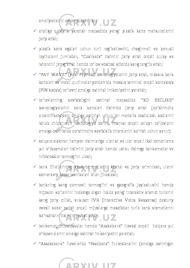 amaliyotlarini avtomatlashtirish;  aholiga qulaylik yaratish maqsadida yangi plastik karta mahsulotlarini joriy etish;  plastik karta egalari uchun turli ragʼbatlovchi, chegirmali va bonusli loyihalarni jumladan, “Cashback” tizimini joriy etish orqali qulay va ishonchli jamgʼarish hamda toʼlov vositasi sifatida keng targʼib etish;  “PAY WAVE” (yoki PayPass) texnologiyalarini joriy etish, maxsus bank kartalari va mobil qurilmalar yordamida maxsus terminal orqali kontaktsiz (PIN kodsiz) toʼlovni amalga oshirish imkoniyatini yaratish;  toʼlovlarning xavfsizligini oshirish maqsadida “3D SECURE” texnologiyalarini bank kartalari tizimida joriy etish (qoʼshimcha autentifikatsiyani amalga oshirish uchun bir martalik tasdiqlash kodlarini ishlab chiqaruvchi texnologiya boʼlib, internet orqali onlayn toʼlovlarni amalga oshirishda qoʼshimcha xavfsizlik choralarini koʼrish uchun zarur);  xalqaro elektron hamyon tizimlariga ulanish va ular orqali ikki tomonlama pul oʼtkazmalari tizimini joriy etish hamda ushbu tizimga bankomatlar va infokiosklar tarmogʼini ulash;  bank filiallarining kassa tarmoqlarini kapital va joriy taʼmirlash, ularni zamonaviy kassa texnikalari bilan jihozlash;  bankning keng qamrovli tarmogʼini va geografik joylashuvini hamda mijozlar koʼlamini inobatga olgan holda yangi interaktiv xizmat turlarini keng joriy qilish, xususan IVR (Interactive Voice Response) dasturiy ovozli xabar berish orqali mijozlarga masofadan turib bank xizmatlarini koʼrsatishni tizimini tashkil etish;  bankomat, infokioskalar hamda “Asakabank” ilovasi orqali halqaro pul oʼtkazmalarini amalga oshirish imkoniyatini yaratish;  “Assakabank” ilovalarida “Feedback” funktsionalini (amalga oshirilgan 