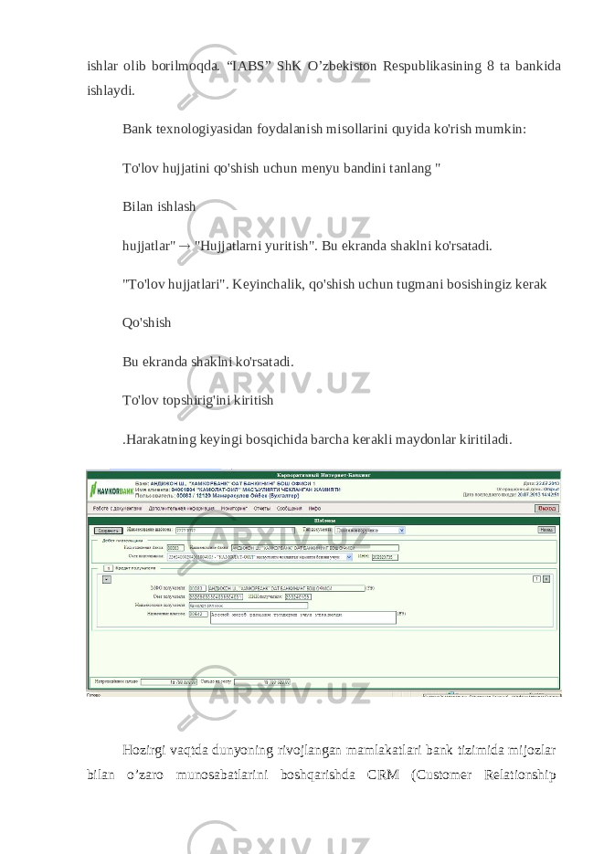 ishlar olib borilmoqda. “IABS” ShK O’zbekiston Respublikasining 8 ta bankida ishlaydi. Bank texnologiyasidan foydalanish misollarini quyida ko&#39;rish mumkin: To&#39;lov hujjatini qo&#39;shish uchun menyu bandini tanlang &#34; Bilan ishlash hujjatlar&#34;  &#34;Hujjatlarni yuritish&#34;. Bu ekranda shaklni ko&#39;rsatadi. &#34;To&#39;lov hujjatlari&#34;. Keyinchalik, qo&#39;shish uchun tugmani bosishingiz kerak Qo&#39;shish Bu ekranda shaklni ko&#39;rsatadi. To&#39;lov topshirig&#39;ini kiritish .Harakatning keyingi bosqichida barcha kerakli maydonlar kiritiladi. Hozirgi vaqtda dunyoning rivojlangan mamlakatlari bank tizimida mijozlar bilan o’zaro munosabatlarini boshqarishda CRM (Customer Relationship 