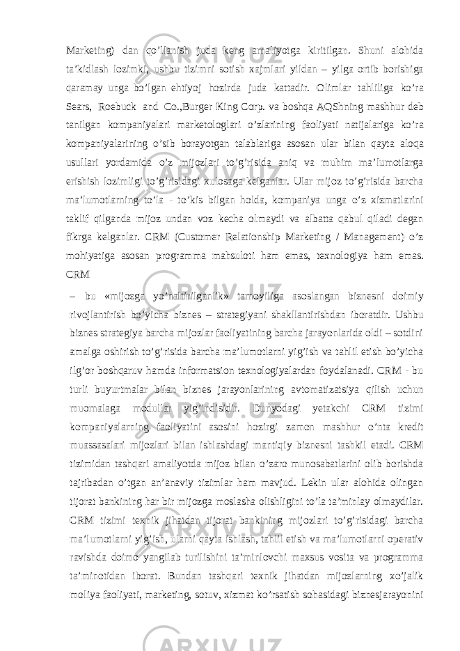 Marketing) dan qo’llanish juda keng amaliyotga kiritilgan. Shuni alohida ta’kidlash lozimki, ushbu tizimni sotish xajmlari yildan – yilga ortib borishiga qaramay unga bo’lgan ehtiyoj hozirda juda kattadir. Olimlar tahliliga ko’ra Sears, Roebuck and Co.,Burger King Corp. va boshqa AQShning mashhur deb tanilgan kompaniyalari marketologlari o’zlarining faoliyati natijalariga ko’ra kompaniyalarining o’sib borayotgan talablariga asosan ular bilan qayta aloqa usullari yordamida o’z mijozlari to’g’risida aniq va muhim ma’lumotlarga erishish lozimligi to’g’risidagi xulosaga kelganlar. Ular mijoz to’g’risida barcha ma’lumotlarning to’la - to’kis bilgan holda, kompaniya unga o’z xizmatlarini taklif qilganda mijoz undan voz kecha olmaydi va albatta qabul qiladi degan fikrga kelganlar. CRM (Customer Relationship Marketing / Management) o’z mohiyatiga asosan programma mahsuloti ham emas, texnologiya ham emas. CRM – bu «mijozga yo’naltirilganlik» tamoyiliga asoslangan biznesni doimiy rivojlantirish bo’yicha biznes – strategiyani shakllantirishdan iboratdir. Ushbu biznes strategiya barcha mijozlar faoliyatining barcha jarayonlarida oldi – sotdini amalga oshirish to’g’risida barcha ma’lumotlarni yig’ish va tahlil etish bo’yicha ilg’or boshqaruv hamda informatsion texnologiyalardan foydalanadi. CRM - bu turli buyurtmalar bilan biznes jarayonlarining avtomatizatsiya qilish uchun muomalaga modullar yig’indisidir. Dunyodagi yetakchi CRM tizimi kompaniyalarning faoliyatini asosini hozirgi zamon mashhur o’nta kredit muassasalari mijozlari bilan ishlashdagi mantiqiy biznesni tashkil etadi. CRM tizimidan tashqari amaliyotda mijoz bilan o’zaro munosabatlarini olib borishda tajribadan o’tgan an’anaviy tizimlar ham mavjud. Lekin ular alohida olingan tijorat bankining har bir mijozga moslasha olishligini to’la ta’minlay olmaydilar. CRM tizimi texnik jihatdan tijorat bankining mijozlari to’g’risidagi barcha ma’lumotlarni yig’ish, ularni qayta ishlash, tahlil etish va ma’lumotlarni operativ ravishda doimo yangilab turilishini ta’minlovchi maxsus vosita va programma ta’minotidan iborat. Bundan tashqari texnik jihatdan mijozlarning xo’jalik moliya faoliyati, marketing, sotuv, xizmat ko’rsatish sohasidagi biznesjarayonini 