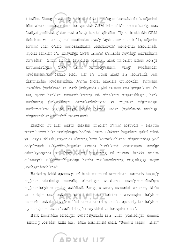 tutadilar. Shunga asosan tijorat banklari va ularning mutaxassislari o’z mijozlari bilan o’zaro munosabatlarni boshqarishda CRM tizimini kiritishda o’zlariga mos faoliyat yuritishdagi daromad olishga harakat qiladilar. Tijorat banklarida CRM tizimidan va ulardagi ma’lumotlardan asosiy foydalanuvchilar bo’lib, mijozlar bo’limi bilan o’zaro munosabatlarini boshqaruvchi menejerlar hisoblanadi. Tijorat banklari o’z faoliyatiga CRM tizimini kiritishda quyidagi maqsadlarni qo’yadilar: Shuni alohida ta’kidlash lozimki, bank mijozlari uchun ko’zga ko’rinmaydigan CRM tizimi texnologiyalarni yangi avlodlaridan foydalanishlikni taqazo etadi. Har bir tijorat banki o’z faoliyatida turli dasturlardan foydalanadilar. Ayrim tijorat banklari Outlookdan, ayrimlari Exceldan foydalanadilar. Bank faoliyatida CRM tizimini amaliyotga kiritilishi esa, tijorat banklari xizmatchilarining ish o’rinlarini o’zgarishligini, bank marketingi funksiyalarini demarkazlashuvini va mijozlar to’g’risidagi ma’lumotlarni yig’ish, qayta ishlash hamda undan foydalanish tartibiga o’zgartirishlar kiritilishini taqazo etadi. Elektron hujjatlar mas&#39;ul shaxslar imzolari o’rnini bosuvchi - elektron raqamli imzo bilan tasdiqlangan bo’lishi lozim. Elektron hujjatlarni qabul qilish va qayta ishlash jarayonida ularning biror ko’rsatkichlarini o’zgartirishga yo’l qo’yilmaydi. Elektron hujjatlar asosida hisob-kitob operatsiyasi amalga oshirilayotganda pul hisob- kitob hujjatining asl nusxasi bankka taqdim qilinmaydi. Elektron hujjatdagi barcha ma’lumotlarning to’g’riligiga mijoz javobgar hisoblanadi. Bankning ichki operatsiyalari bank xodimlari tomonidan normativ-huquqiy hujjatlar talablariga muvofiq o’rnatilgan shakllarda rasmiylashtiriladigan hujjatlar bo’yicha amalga oshiriladi. Bunga, xususan, memorial orderlar, kirim va chiqim kassa orderlari, ko’zda tutilmagan holatlar hisobvaraqlari bo’yicha memorial orderlar, kredit bo’limi hamda bankning alohida operatsiyalari bo’yicha tayinlangan mutasaddi xodimining farmoyishlari va boshqalar kiradi. Bank tomonidan beradigan kvitantsiyalarda so’z bilan yoziladigan summa satrning boshidan katta harf bilan boshlanishi shart. &#34;Summa raqam bilan&#34; 