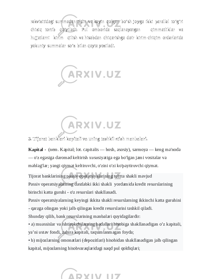 rekvizitidagi summadan oldin va keyin qolgan bo’sh joyga ikki parallel to’g’ri chiziq tortib qo’yiladi. Pul omborida saqlanayotgan qimmatliklar va hujjatlarni kirim qilish va hisobdan chiqarishga doir kirim-chiqim orderlarida yakuniy summalar so’z bilan qayta yoziladi. 3. Tijorat banklari kapitali va uning tashkil etish manbalari. Kapital -   (nem. Kapital; lot. capitalis — bosh, asosiy), sarmoya — keng ma&#39;noda — o&#39;z egasiga daromad keltirish xususiyatiga ega bo&#39;lgan jami vositalar va mablag&#39;lar; yangi qiymat keltiruvchi, o&#39;zini o&#39;zi ko&#39;paytiruvchi qiymat. Tijorat banklarining passiv operatsiyalarining to&#39;rtta shakli mavjud Passiv operatsiyalarning dastlabki ikki shakli yordamida kredit resurslarining birinchi katta guruhi - o&#39;z resurslari shakllanadi. Passiv operatsiyalarning keyingi ikkita shakli resurslarning ikkinchi katta guruhini - qarzga olingan yoki jalb qilingan kredit resurslarini tashkil qiladi. Shunday qilib, bank resurslarining manbalari quyidagilardir: • a) muassislar va ishtirokchilarning badallari hisobiga shakllanadigan o’z kapitali, ya’ni ustav fondi, zahira kapitali, taqsimlanmagan foyda; • b) mijozlarning omonatlari (depozitlari) hisobidan shakllanadigan jalb qilingan kapital, mijozlarning hisobvaraqlaridagi naqd pul qoldiqlari; 