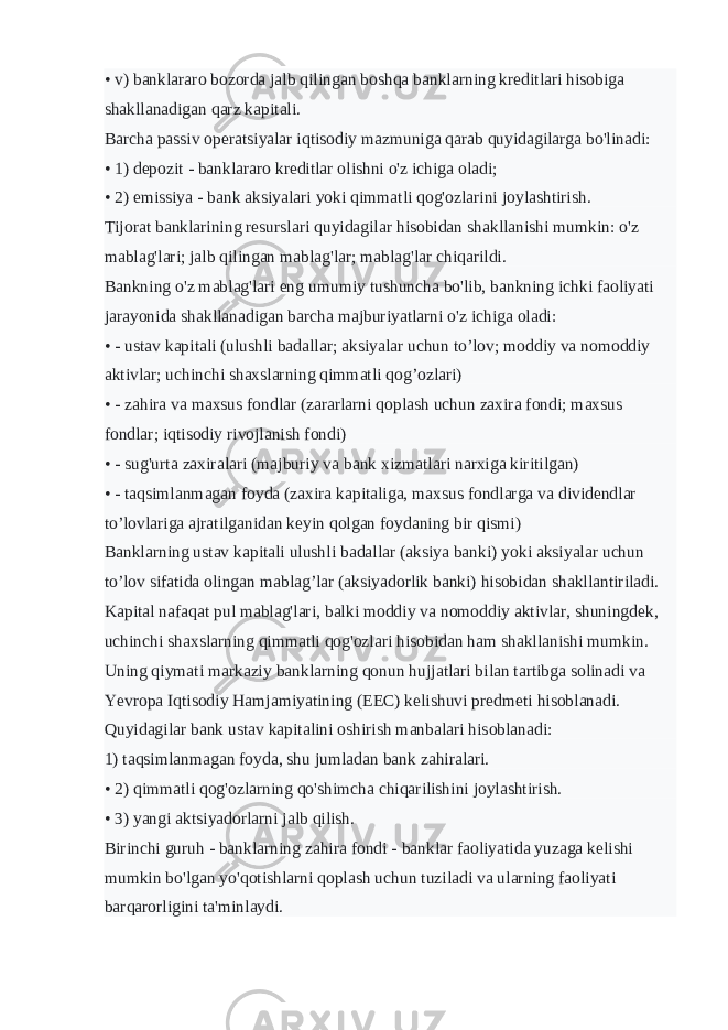 • v) banklararo bozorda jalb qilingan boshqa banklarning kreditlari hisobiga shakllanadigan qarz kapitali. Barcha passiv operatsiyalar iqtisodiy mazmuniga qarab quyidagilarga bo&#39;linadi: • 1) depozit - banklararo kreditlar olishni o&#39;z ichiga oladi; • 2) emissiya - bank aksiyalari yoki qimmatli qog&#39;ozlarini joylashtirish. Tijorat banklarining resurslari quyidagilar hisobidan shakllanishi mumkin: o&#39;z mablag&#39;lari; jalb qilingan mablag&#39;lar; mablag&#39;lar chiqarildi. Bankning o&#39;z mablag&#39;lari eng umumiy tushuncha bo&#39;lib, bankning ichki faoliyati jarayonida shakllanadigan barcha majburiyatlarni o&#39;z ichiga oladi: • - ustav kapitali (ulushli badallar; aksiyalar uchun to’lov; moddiy va nomoddiy aktivlar; uchinchi shaxslarning qimmatli qog’ozlari) • - zahira va maxsus fondlar (zararlarni qoplash uchun zaxira fondi; maxsus fondlar; iqtisodiy rivojlanish fondi) • - sug&#39;urta zaxiralari (majburiy va bank xizmatlari narxiga kiritilgan) • - taqsimlanmagan foyda (zaxira kapitaliga, maxsus fondlarga va dividendlar to’lovlariga ajratilganidan keyin qolgan foydaning bir qismi) Banklarning ustav kapitali ulushli badallar (aksiya banki) yoki aksiyalar uchun to’lov sifatida olingan mablag’lar (aksiyadorlik banki) hisobidan shakllantiriladi. Kapital nafaqat pul mablag&#39;lari, balki moddiy va nomoddiy aktivlar, shuningdek, uchinchi shaxslarning qimmatli qog&#39;ozlari hisobidan ham shakllanishi mumkin. Uning qiymati markaziy banklarning qonun hujjatlari bilan tartibga solinadi va Yevropa Iqtisodiy Hamjamiyatining (EEC) kelishuvi predmeti hisoblanadi. Quyidagilar bank ustav kapitalini oshirish manbalari hisoblanadi: 1) taqsimlanmagan foyda, shu jumladan bank zahiralari. • 2) qimmatli qog&#39;ozlarning qo&#39;shimcha chiqarilishini joylashtirish. • 3) yangi aktsiyadorlarni jalb qilish. Birinchi guruh - banklarning zahira fondi - banklar faoliyatida yuzaga kelishi mumkin bo&#39;lgan yo&#39;qotishlarni qoplash uchun tuziladi va ularning faoliyati barqarorligini ta&#39;minlaydi. 