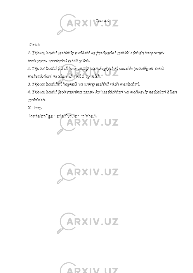 Toshkent - Kirish 1. Tijorat banki tashkiliy tuzilishi va faoliyatini tashkil etishda korporativ boshqaruv asoslarini tahlil qilish . 2. Tijorat banki filialida dasturiy texnologiyalari asosida yaratilgan bank mahsulotlari va xizmatlarini o’rganish. 3. Tijorat banklari kapitali va uning tashkil etish manbalari. 4. Tijorat banki faoliyatining asosiy ko’rsatkichlari va moliyaviy natijalari bilan tanishish. Xulosa. Foydalanilgan adabiyotlar ro’yhati. 